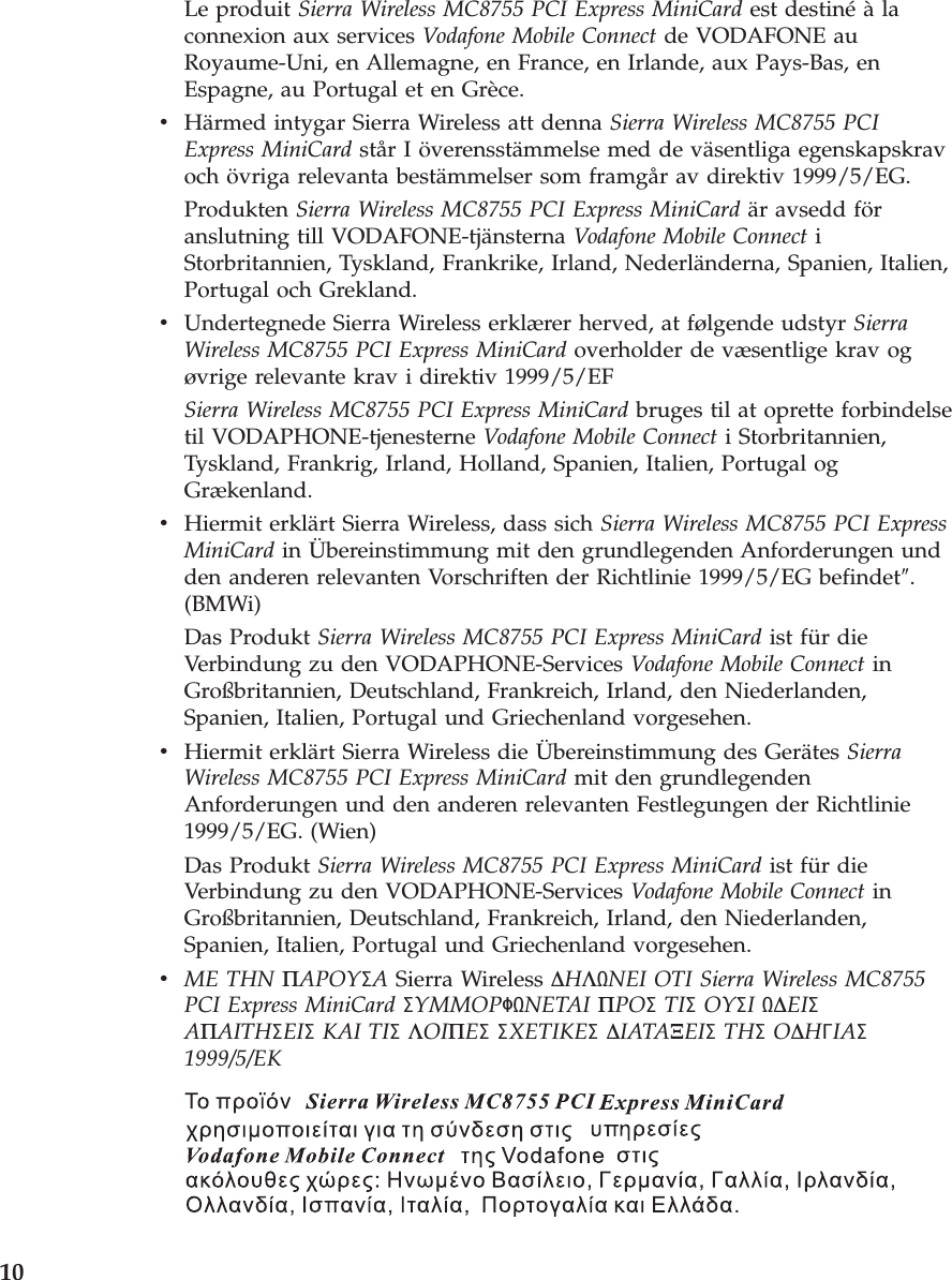 Le produit Sierra Wireless MC8755 PCI Express MiniCard est destiné à la connexion aux services Vodafone Mobile Connect de VODAFONE au Royaume-Uni, en Allemagne, en France, en Irlande, aux Pays-Bas, en Espagne, au Portugal et en Grèce. v    Härmed intygar Sierra Wireless att denna Sierra Wireless MC8755 PCI Express MiniCard står I överensstämmelse med de väsentliga egenskapskrav och övriga relevanta bestämmelser som framgår av direktiv 1999/5/EG. Produkten Sierra Wireless MC8755 PCI Express MiniCard är avsedd för anslutning till VODAFONE-tjänsterna Vodafone Mobile Connect i Storbritannien, Tyskland, Frankrike, Irland, Nederländerna, Spanien, Italien, Portugal och Grekland. v    Undertegnede Sierra Wireless erklærer herved, at følgende udstyr Sierra Wireless MC8755 PCI Express MiniCard overholder de væsentlige krav og øvrige relevante krav i direktiv 1999/5/EF Sierra Wireless MC8755 PCI Express MiniCard bruges til at oprette forbindelse til VODAPHONE-tjenesterne Vodafone Mobile Connect i Storbritannien, Tyskland, Frankrig, Irland, Holland, Spanien, Italien, Portugal og Grækenland. v    Hiermit erklärt Sierra Wireless, dass sich Sierra Wireless MC8755 PCI Express MiniCard in Übereinstimmung mit den grundlegenden Anforderungen und den anderen relevanten Vorschriften der Richtlinie 1999/5/EG befindet″. (BMWi) Das Produkt Sierra Wireless MC8755 PCI Express MiniCard ist für die Verbindung zu den VODAPHONE-Services Vodafone Mobile Connect in Großbritannien, Deutschland, Frankreich, Irland, den Niederlanden, Spanien, Italien, Portugal und Griechenland vorgesehen. v    Hiermit erklärt Sierra Wireless die Übereinstimmung des Gerätes Sierra Wireless MC8755 PCI Express MiniCard mit den grundlegenden Anforderungen und den anderen relevanten Festlegungen der Richtlinie 1999/5/EG. (Wien) Das Produkt Sierra Wireless MC8755 PCI Express MiniCard ist für die Verbindung zu den VODAPHONE-Services Vodafone Mobile Connect in Großbritannien, Deutschland, Frankreich, Irland, den Niederlanden, Spanien, Italien, Portugal und Griechenland vorgesehen. v    ME THN ΠAPOYΣA Sierra Wireless ∆HΛNEI OTI Sierra Wireless MC8755 PCI Express MiniCard ΣYMMOPΦNETAI ΠPOΣ TIΣ OYΣI ∆EIΣ AΠAITHΣEIΣ KAI TIΣ ΛOIΠEΣ ΣXETIKEΣ ∆IATAΞEIΣ THΣ O∆HΓIAΣ 1999/5/EK     10 