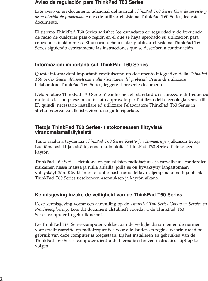 Aviso de regulación para ThinkPad T60 Series  Este aviso es un documento adicional del manual ThinkPad T60 Series Guía de servicio y de resolución de problemas. Antes de utilizar el sistema ThinkPad T60 Series, lea este documento. El sistema ThinkPad T60 Series satisface los estándares de seguridad y de frecuencia de radio de cualquier país o región en el que se haya aprobado su utilización para conexiones inalámbricas. El usuario debe instalar y utilizar el sistema ThinkPad T60 Series siguiendo estrictamente las instrucciones que se describen a continuación.  Informazioni importanti sul ThinkPad T60 Series  Queste informazioni importanti costituiscono un documento integrativo della ThinkPad T60 Series Guida all’assistenza e alla risoluzione dei problemi. Prima di utilizzare l’elaboratore ThinkPad T60 Series, leggere il presente documento. L’elaboratore ThinkPad T60 Series è conforme agli standard di sicurezza e di frequenza radio di ciascun paese in cui è stato approvato per l’utilizzo della tecnologia senza fili. E’, quindi, necessario installare ed utilizzare l’elaboratore ThinkPad T60 Series in stretta osservanza alle istruzioni di seguito riportate.  Tietoja ThinkPad T60 Series- tietokoneeseen liittyvistä viranomaismääräyksistä  Tämä asiakirja täydentää ThinkPad T60 Series Käyttö ja vianmääritys -julkaisun tietoja. Lue tämä asiakirjan sisältö, ennen kuin aloitat ThinkPad T60 Series -tietokoneen käytön. ThinkPad T60 Series -tietokone on paikallisten radiotaajuus- ja turvallisuusstandardien mukainen niissä maissa ja niillä alueilla, joilla se on hyväksytty langattomaan yhteyskäyttöön. Käyttäjän on ehdottomasti noudatettava jäljempänä annettuja ohjeita ThinkPad T60 Series-tietokoneen asennuksen ja käytön aikana.  Kennisgeving inzake de veiligheid van de ThinkPad T60 Series  Deze kennisgeving vormt een aanvulling op de ThinkPad T60 Series Gids voor Service en Probleemoplossing. Lees dit document alstublieft voordat u de ThinkPad T60 Series-computer in gebruik neemt. De ThinkPad T60 Series-computer voldoet aan de veiligheidsnormen en de normen voor stralingsafgifte op radiofrequenties voor alle landen en regio’s waarin draadloos gebruik van deze computer is toegestaan. Bij het installeren en gebruiken van de ThinkPad T60 Series-computer dient u de hierna beschreven instructies stipt op te volgen.  2 