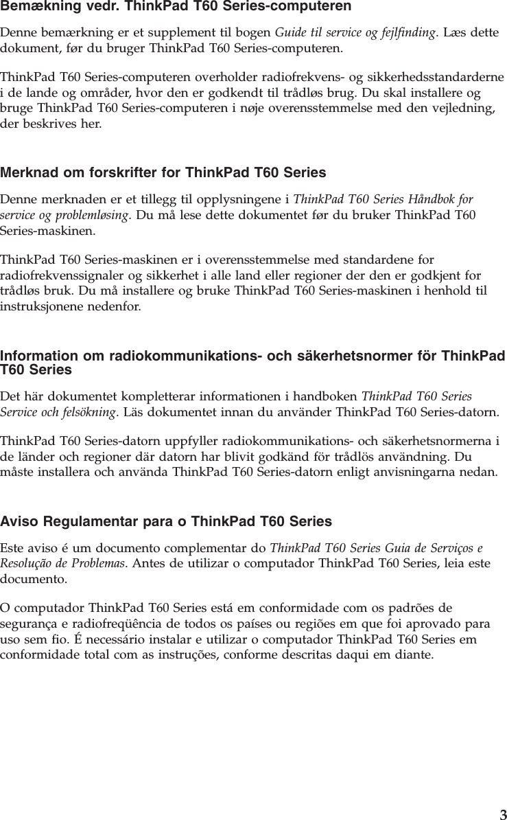 Bemækning vedr. ThinkPad T60 Series-computeren  Denne bemærkning er et supplement til bogen Guide til service og fejlfinding. Læs dette dokument, før du bruger ThinkPad T60 Series-computeren. ThinkPad T60 Series-computeren overholder radiofrekvens- og sikkerhedsstandarderne i de lande og områder, hvor den er godkendt til trådløs brug. Du skal installere og bruge ThinkPad T60 Series-computeren i nøje overensstemmelse med den vejledning, der beskrives her.  Merknad om forskrifter for ThinkPad T60 Series  Denne merknaden er et tillegg til opplysningene i ThinkPad T60 Series Håndbok for service og problemløsing. Du må lese dette dokumentet før du bruker ThinkPad T60 Series-maskinen. ThinkPad T60 Series-maskinen er i overensstemmelse med standardene for radiofrekvenssignaler og sikkerhet i alle land eller regioner der den er godkjent for trådløs bruk. Du må installere og bruke ThinkPad T60 Series-maskinen i henhold til instruksjonene nedenfor.  Information om radiokommunikations- och säkerhetsnormer för ThinkPad T60 Series  Det här dokumentet kompletterar informationen i handboken ThinkPad T60 Series Service och felsökning. Läs dokumentet innan du använder ThinkPad T60 Series-datorn. ThinkPad T60 Series-datorn uppfyller radiokommunikations- och säkerhetsnormerna i de länder och regioner där datorn har blivit godkänd för trådlös användning. Du måste installera och använda ThinkPad T60 Series-datorn enligt anvisningarna nedan.  Aviso Regulamentar para o ThinkPad T60 Series  Este aviso é um documento complementar do ThinkPad T60 Series Guia de Serviços e Resolução de Problemas. Antes de utilizar o computador ThinkPad T60 Series, leia este documento. O computador ThinkPad T60 Series está em conformidade com os padrões de segurança e radiofreqüência de todos os países ou regiões em que foi aprovado para uso sem fio. É necessário instalar e utilizar o computador ThinkPad T60 Series em conformidade total com as instruções, conforme descritas daqui em diante.     3