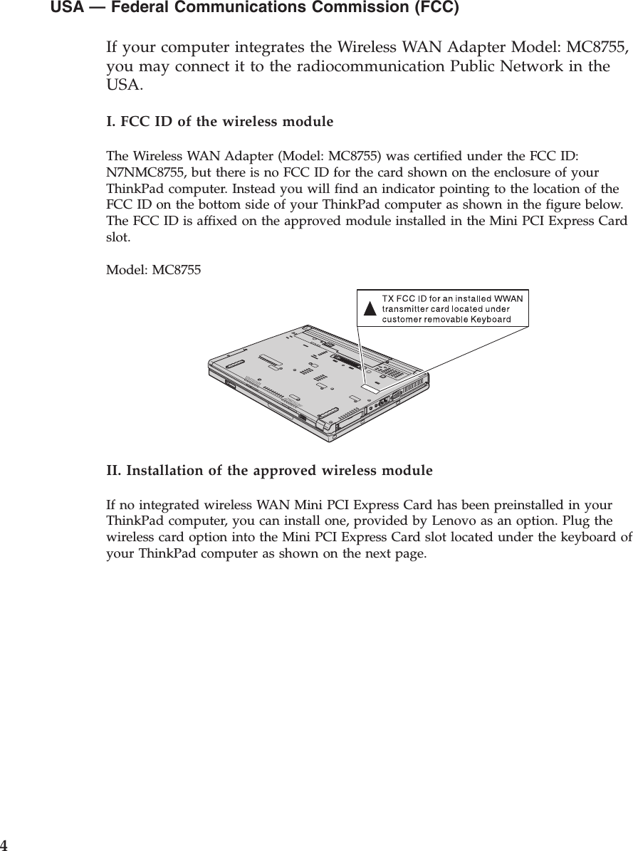 USA — Federal Communications Commission (FCC)        If your computer integrates the Wireless WAN Adapter Model: MC8755, you may connect it to the radiocommunication Public Network in the USA. I. FCC ID of the wireless module The Wireless WAN Adapter (Model: MC8755) was certified under the FCC ID: N7NMC8755, but there is no FCC ID for the card shown on the enclosure of your ThinkPad computer. Instead you will find an indicator pointing to the location of the FCC ID on the bottom side of your ThinkPad computer as shown in the figure below. The FCC ID is affixed on the approved module installed in the Mini PCI Express Card slot. Model: MC8755   II. Installation of the approved wireless module If no integrated wireless WAN Mini PCI Express Card has been preinstalled in your ThinkPad computer, you can install one, provided by Lenovo as an option. Plug the wireless card option into the Mini PCI Express Card slot located under the keyboard of your ThinkPad computer as shown on the next page.  4 