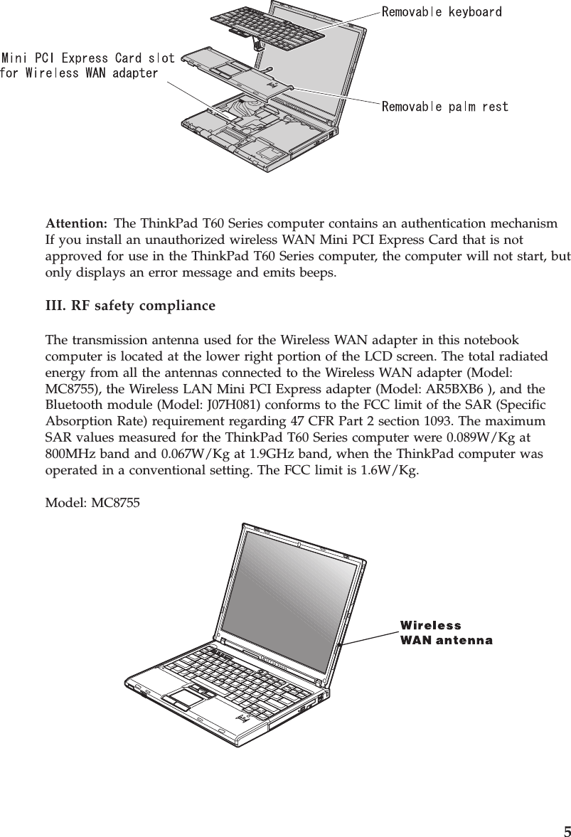 Attention:   The ThinkPad T60 Series computer contains an authentication mechanismIf you install an unauthorized wireless WAN Mini PCI Express Card that is not approved for use in the ThinkPad T60 Series computer, the computer will not start, but only displays an error message and emits beeps. III. RF safety compliance The transmission antenna used for the Wireless WAN adapter in this notebook computer is located at the lower right portion of the LCD screen. The total radiated energy from all the antennas connected to the Wireless WAN adapter (Model: MC8755), the Wireless LAN Mini PCI Express adapter (Model: AR5BXB6 ), and the Bluetooth module (Model: J07H081) conforms to the FCC limit of the SAR (Specific Absorption Rate) requirement regarding 47 CFR Part 2 section 1093. The maximum SAR values measured for the ThinkPad T60 Series computer were 0.089W/Kg at 800MHz band and 0.067W/Kg at 1.9GHz band, when the ThinkPad computer was operated in a conventional setting. The FCC limit is 1.6W/Kg. Model: MC8755       5