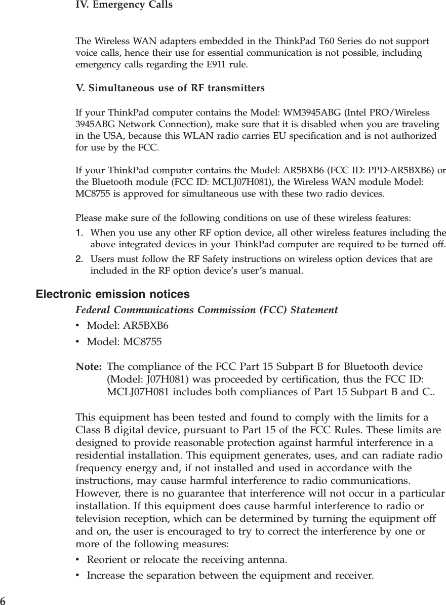 Electronic emission notices Federal Communications Commission (FCC) Statement v    Model: AR5BXB6 v    Model: MC8755Note:   The compliance of the FCC Part 15 Subpart B for Bluetooth device (Model: J07H081) was proceeded by certification, thus the FCC ID: MCLJ07H081 includes both compliances of Part 15 Subpart B and C.. This equipment has been tested and found to comply with the limits for a Class B digital device, pursuant to Part 15 of the FCC Rules. These limits are designed to provide reasonable protection against harmful interference in a residential installation. This equipment generates, uses, and can radiate radio frequency energy and, if not installed and used in accordance with the instructions, may cause harmful interference to radio communications. However, there is no guarantee that interference will not occur in a particular installation. If this equipment does cause harmful interference to radio or television reception, which can be determined by turning the equipment off and on, the user is encouraged to try to correct the interference by one or more of the following measures: v    Reorient or relocate the receiving antenna. v    Increase the separation between the equipment and receiver. IV. Emergency Calls The Wireless WAN adapters embedded in the ThinkPad T60 Series do not support voice calls, hence their use for essential communication is not possible, including emergency calls regarding the E911 rule. V.  Simultaneous use of RF transmitters If your ThinkPad computer contains the Model: WM3945ABG (Intel PRO/Wireless 3945ABG Network Connection), make sure that it is disabled when you are traveling in the USA, because this WLAN radio carries EU specification and is not authorized for use by the FCC. If your ThinkPad computer contains the Model: AR5BXB6 (FCC ID: PPD-AR5BXB6) or the Bluetooth module (FCC ID: MCLJ07H081), the Wireless WAN module Model: MC8755 is approved for simultaneous use with these two radio devices. Please make sure of the following conditions on use of these wireless features: 1.    When you use any other RF option device, all other wireless features including the above integrated devices in your ThinkPad computer are required to be turned off. 2.    Users must follow the RF Safety instructions on wireless option devices that are included in the RF option device’s user’s manual. 6 