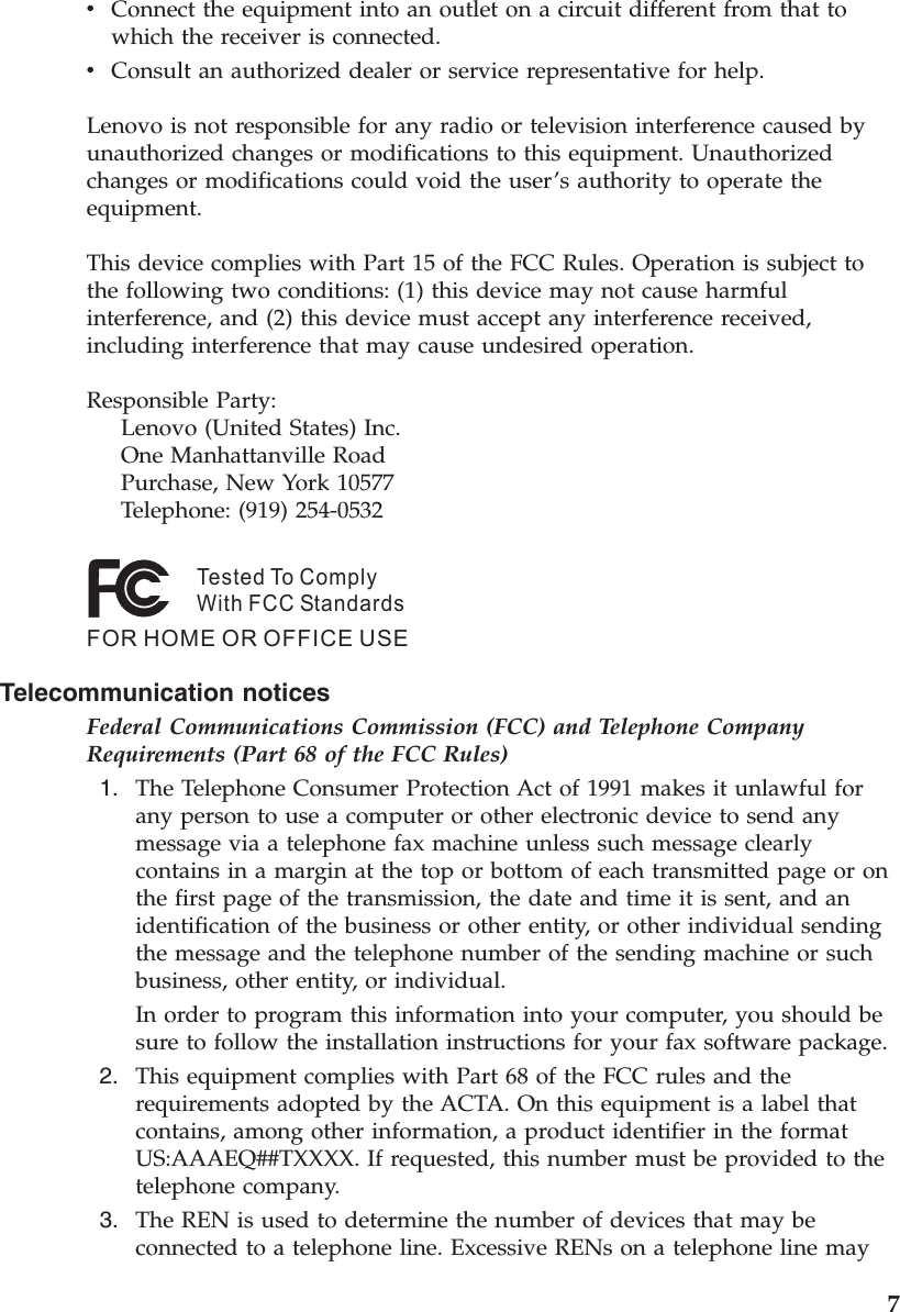 v    Connect the equipment into an outlet on a circuit different from that to which the receiver is connected. v    Consult an authorized dealer or service representative for help. Lenovo is not responsible for any radio or television interference caused by unauthorized changes or modifications to this equipment. Unauthorized changes or modifications could void the user’s authority to operate the equipment. This device complies with Part 15 of the FCC Rules. Operation is subject to the following two conditions: (1) this device may not cause harmful interference, and (2) this device must accept any interference received, including interference that may cause undesired operation. Responsible Party:     Lenovo (United States) Inc.     One Manhattanville Road     Purchase, New York 10577     Telephone: (919) 254-0532Tested To ComplyWith FCC StandardsFOR HOME OR OFFICE USE   Telecommunication notices Federal Communications Commission (FCC) and Telephone Company Requirements (Part 68 of the FCC Rules)  1.    The Telephone Consumer Protection Act of 1991 makes it unlawful for any person to use a computer or other electronic device to send any message via a telephone fax machine unless such message clearly contains in a margin at the top or bottom of each transmitted page or on the first page of the transmission, the date and time it is sent, and an identification of the business or other entity, or other individual sending the message and the telephone number of the sending machine or such business, other entity, or individual. In order to program this information into your computer, you should be sure to follow the installation instructions for your fax software package.  2.    This equipment complies with Part 68 of the FCC rules and the requirements adopted by the ACTA. On this equipment is a label that contains, among other information, a product identifier in the format US:AAAEQ##TXXXX. If requested, this number must be provided to the telephone company.  3.    The REN is used to determine the number of devices that may be connected to a telephone line. Excessive RENs on a telephone line may     7