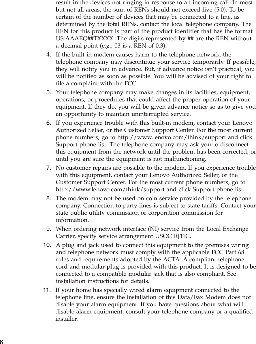 result in the devices not ringing in response to an incoming call. In most but not all areas, the sum of RENs should not exceed five (5.0). To be certain of the number of devices that may be connected to a line, as determined by the total RENs, contact the local telephone company. The REN for this product is part of the product identifier that has the format US:AAAEQ##TXXXX. The digits represented by ## are the REN without a decimal point (e.g., 03 is a REN of 0.3).  4.    If the built-in modem causes harm to the telephone network, the telephone company may discontinue your service temporarily. If possible, they will notify you in advance. But, if advance notice isn’t practical, you will be notified as soon as possible. You will be advised of your right to file a complaint with the FCC.  5.    Your telephone company may make changes in its facilities, equipment, operations, or procedures that could affect the proper operation of your equipment. If they do, you will be given advance notice so as to give you an opportunity to maintain uninterrupted service.  6.    If you experience trouble with this built-in modem, contact your Lenovo Authorized Seller, or the Customer Support Center. For the most current phone numbers, go to http://www.lenovo.com/think/support and click Support phone list. The telephone company may ask you to disconnect this equipment from the network until the problem has been corrected, or until you are sure the equipment is not malfunctioning.  7.    No customer repairs are possible to the modem. If you experience trouble with this equipment, contact your Lenovo Authorized Seller, or the Customer Support Center. For the most current phone numbers, go to http://www.lenovo.com/think/support and click Support phone list.  8.    The modem may not be used on coin service provided by the telephone company. Connection to party lines is subject to state tariffs. Contact your state public utility commission or corporation commission for information.  9.    When ordering network interface (NI) service from the Local Exchange Carrier, specify service arrangement USOC RJ11C. 10.    A plug and jack used to connect this equipment to the premises wiring and telephone network must comply with the applicable FCC Part 68 rules and requirements adopted by the ACTA. A compliant telephone cord and modular plug is provided with this product. It is designed to be connected to a compatible modular jack that is also compliant. See installation instructions for details. 11.    If your home has specially wired alarm equipment connected to the telephone line, ensure the installation of this Data/Fax Modem does not disable your alarm equipment. If you have questions about what will disable alarm equipment, consult your telephone company or a qualified installer.  8 