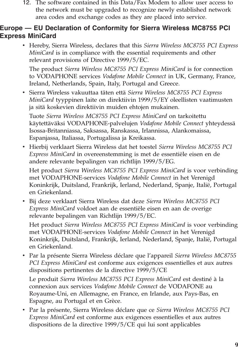12.    The software contained in this Data/Fax Modem to allow user access to the network must be upgraded to recognize newly established network area codes and exchange codes as they are placed into service.Europe — EU Declaration of Conformity for Sierra Wireless MC8755 PCI Express MiniCard v    Hereby, Sierra Wireless, declares that this Sierra Wireless MC8755 PCI Express MiniCard is in compliance with the essential requirements and other relevant provisions of Directive 1999/5/EC. The product Sierra Wireless MC8755 PCI Express MiniCard is for connection to VODAPHONE services Vodafone Mobile Connect in UK, Germany, France, Ireland, Netherlands, Spain, Italy, Portugal and Greece. v    Sierra Wireless vakuuttaa täten että Sierra Wireless MC8755 PCI Express MiniCard tyyppinen laite on direktiivin 1999/5/EY oleellisten vaatimusten ja sitä koskevien direktiivin muiden ehtojen mukainen. Tuote Sierra Wireless MC8755 PCI Express MiniCard on tarkoitettu käytettäväksi VODAPHONE-palvelujen Vodafone Mobile Connect yhteydessä Isossa-Britanniassa, Saksassa, Ranskassa, Irlannissa, Alankomaissa, Espanjassa, Italiassa, Portugalissa ja Kreikassa. v    Hierbij verklaart Sierra Wireless dat het toestel Sierra Wireless MC8755 PCI Express MiniCard in overeenstemming is met de essentiële eisen en de andere relevante bepalingen van richtlijn 1999/5/EG. Het product Sierra Wireless MC8755 PCI Express MiniCard is voor verbinding met VODAPHONE-services Vodafone Mobile Connect in het Verenigd Koninkrijk, Duitsland, Frankrijk, Ierland, Nederland, Spanje, Italië, Portugal en Griekenland. v    Bij deze verklaart Sierra Wireless dat deze Sierra Wireless MC8755 PCI Express MiniCard voldoet aan de essentiële eisen en aan de overige relevante bepalingen van Richtlijn 1999/5/EC. Het product Sierra Wireless MC8755 PCI Express MiniCard is voor verbinding met VODAPHONE-services Vodafone Mobile Connect in het Verenigd Koninkrijk, Duitsland, Frankrijk, Ierland, Nederland, Spanje, Italië, Portugal en Griekenland. v    Par la présente Sierra Wireless déclare que l’appareil Sierra Wireless MC8755 PCI Express MiniCard est conforme aux exigences essentielles et aux autres dispositions pertinentes de la directive 1999/5/CE Le produit Sierra Wireless MC8755 PCI Express MiniCard est destiné à la connexion aux services Vodafone Mobile Connect de VODAFONE au Royaume-Uni, en Allemagne, en France, en Irlande, aux Pays-Bas, en Espagne, au Portugal et en Grèce. v    Par la présente, Sierra Wireless déclare que ce Sierra Wireless MC8755 PCI Express MiniCard est conforme aux exigences essentielles et aux autres dispositions de la directive 1999/5/CE qui lui sont applicables     9