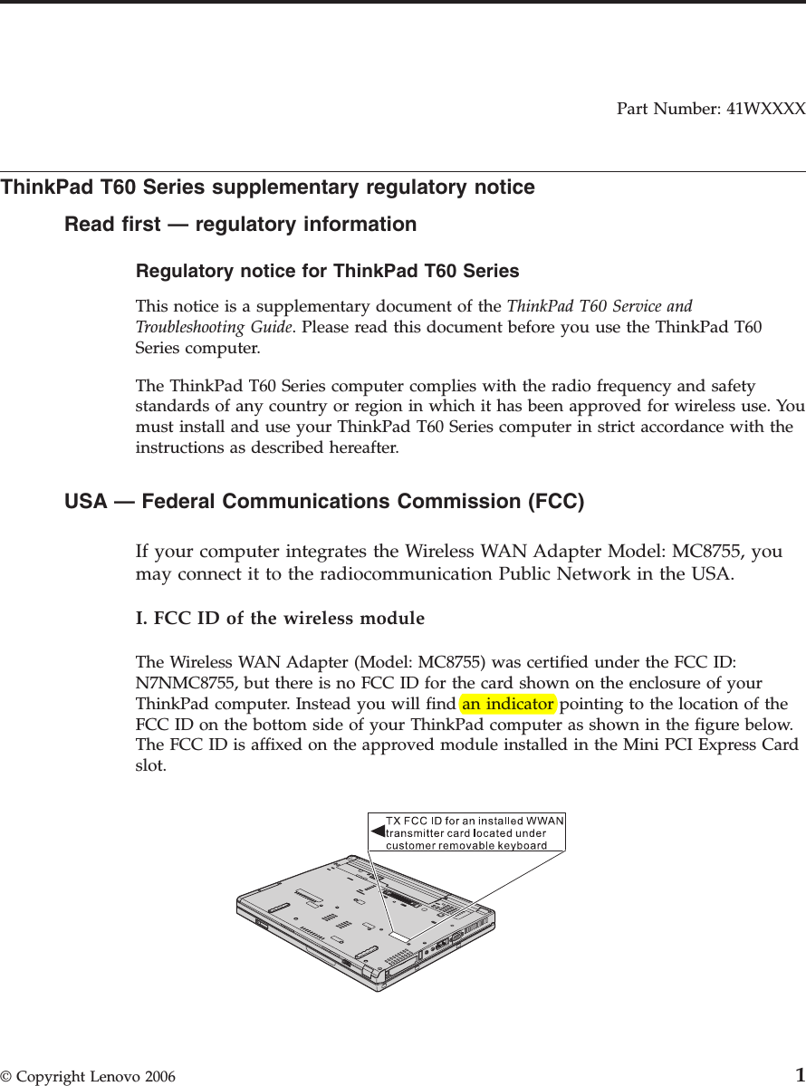 Part Number: 41WXXXX  ThinkPad T60 Series supplementary regulatory notice Read first — regulatory information Regulatory notice for ThinkPad T60 Series  This notice is a supplementary document of the ThinkPad T60 Service and Troubleshooting Guide. Please read this document before you use the ThinkPad T60 Series computer. The ThinkPad T60 Series computer complies with the radio frequency and safety standards of any country or region in which it has been approved for wireless use. You must install and use your ThinkPad T60 Series computer in strict accordance with the instructions as described hereafter.  USA — Federal Communications Commission (FCC)      If your computer integrates the Wireless WAN Adapter Model: MC8755, you may connect it to the radiocommunication Public Network in the USA. I. FCC ID of the wireless module The Wireless WAN Adapter (Model: MC8755) was certified under the FCC ID: N7NMC8755, but there is no FCC ID for the card shown on the enclosure of your ThinkPad computer. Instead you will find an indicator pointing to the location of the FCC ID on the bottom side of your ThinkPad computer as shown in the figure below. The FCC ID is affixed on the approved module installed in the Mini PCI Express Card slot.    © Copyright Lenovo 2006 1