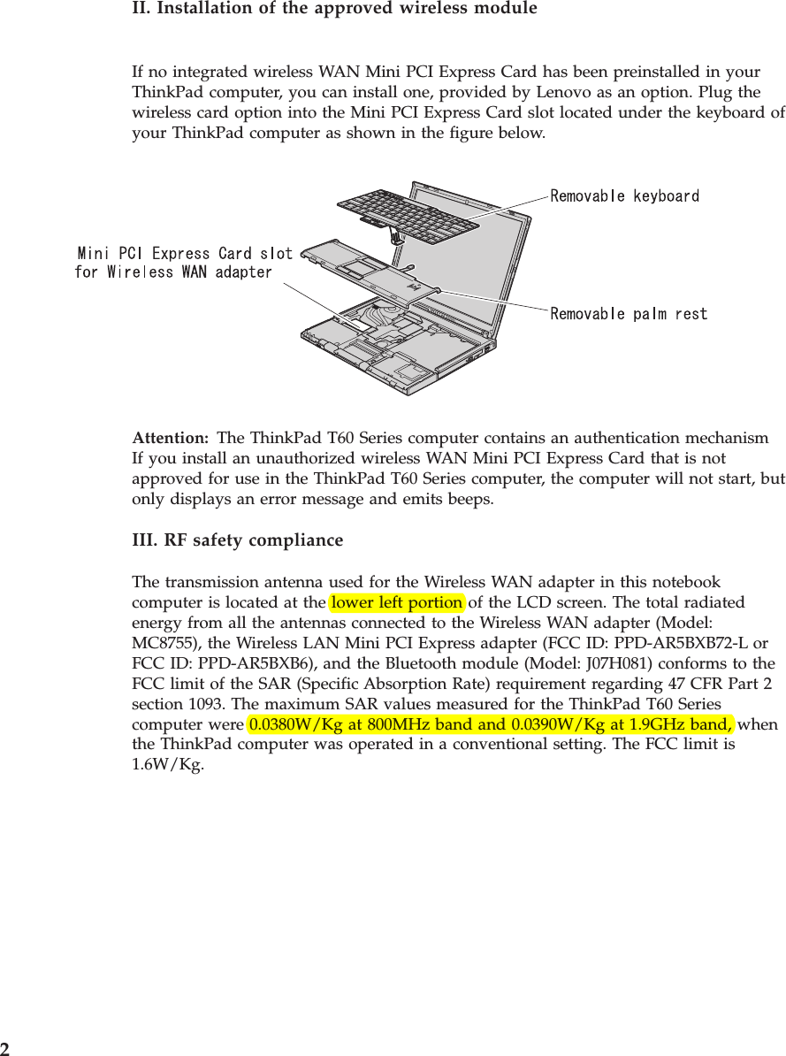 II. Installation of the approved wireless module If no integrated wireless WAN Mini PCI Express Card has been preinstalled in your ThinkPad computer, you can install one, provided by Lenovo as an option. Plug the wireless card option into the Mini PCI Express Card slot located under the keyboard of your ThinkPad computer as shown in the figure below.   Attention:   The ThinkPad T60 Series computer contains an authentication mechanismIf you install an unauthorized wireless WAN Mini PCI Express Card that is not approved for use in the ThinkPad T60 Series computer, the computer will not start, but only displays an error message and emits beeps. III. RF safety compliance The transmission antenna used for the Wireless WAN adapter in this notebook computer is located at the lower left portion of the LCD screen. The total radiated energy from all the antennas connected to the Wireless WAN adapter (Model: MC8755), the Wireless LAN Mini PCI Express adapter (FCC ID: PPD-AR5BXB72-L or FCC ID: PPD-AR5BXB6), and the Bluetooth module (Model: J07H081) conforms to the FCC limit of the SAR (Specific Absorption Rate) requirement regarding 47 CFR Part 2 section 1093. The maximum SAR values measured for the ThinkPad T60 Series computer were 0.0380W/Kg at 800MHz band and 0.0390W/Kg at 1.9GHz band, when the ThinkPad computer was operated in a conventional setting. The FCC limit is 1.6W/Kg.  2 