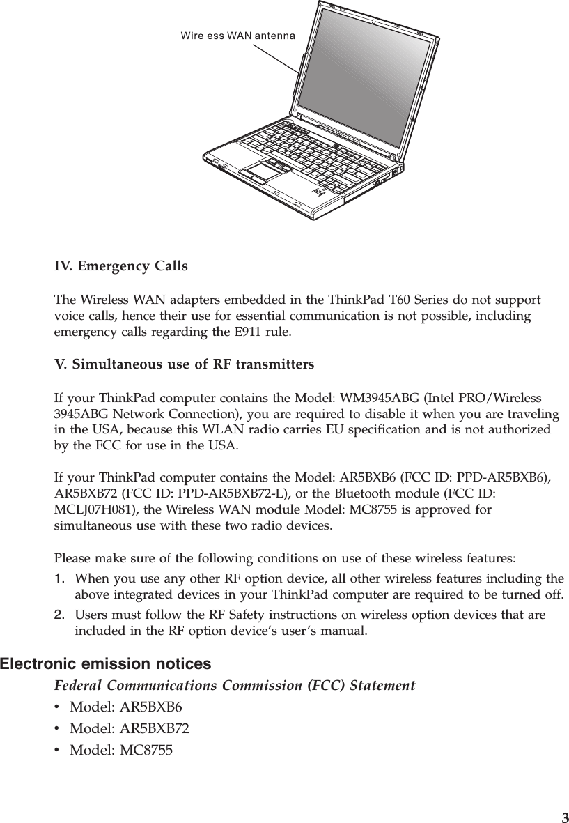 Electronic emission notices Federal Communications Commission (FCC) Statement v    Model: AR5BXB6 v    Model: AR5BXB72 v    Model: MC8755  IV. Emergency Calls The Wireless WAN adapters embedded in the ThinkPad T60 Series do not support voice calls, hence their use for essential communication is not possible, including emergency calls regarding the E911 rule. V.  Simultaneous use of RF transmitters If your ThinkPad computer contains the Model: WM3945ABG (Intel PRO/Wireless 3945ABG Network Connection), you are required to disable it when you are traveling in the USA, because this WLAN radio carries EU specification and is not authorized by the FCC for use in the USA. If your ThinkPad computer contains the Model: AR5BXB6 (FCC ID: PPD-AR5BXB6), AR5BXB72 (FCC ID: PPD-AR5BXB72-L), or the Bluetooth module (FCC ID: MCLJ07H081), the Wireless WAN module Model: MC8755 is approved for simultaneous use with these two radio devices. Please make sure of the following conditions on use of these wireless features: 1.    When you use any other RF option device, all other wireless features including the above integrated devices in your ThinkPad computer are required to be turned off. 2.    Users must follow the RF Safety instructions on wireless option devices that are included in the RF option device’s user’s manual.    3