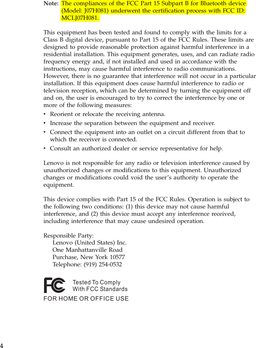 Note:   The compliances of the FCC Part 15 Subpart B for Bluetooth device (Model: J07H081) underwent the certification process with FCC ID: MCLJ07H081. This equipment has been tested and found to comply with the limits for a Class B digital device, pursuant to Part 15 of the FCC Rules. These limits are designed to provide reasonable protection against harmful interference in a residential installation. This equipment generates, uses, and can radiate radio frequency energy and, if not installed and used in accordance with the instructions, may cause harmful interference to radio communications. However, there is no guarantee that interference will not occur in a particular installation. If this equipment does cause harmful interference to radio or television reception, which can be determined by turning the equipment off and on, the user is encouraged to try to correct the interference by one or more of the following measures: v    Reorient or relocate the receiving antenna. v    Increase the separation between the equipment and receiver. v    Connect the equipment into an outlet on a circuit different from that to which the receiver is connected. v    Consult an authorized dealer or service representative for help. Lenovo is not responsible for any radio or television interference caused by unauthorized changes or modifications to this equipment. Unauthorized changes or modifications could void the user’s authority to operate the equipment. This device complies with Part 15 of the FCC Rules. Operation is subject to the following two conditions: (1) this device may not cause harmful interference, and (2) this device must accept any interference received, including interference that may cause undesired operation. Responsible Party:     Lenovo (United States) Inc.     One Manhattanville Road     Purchase, New York 10577     Telephone: (919) 254-0532Tested To ComplyWith FCC StandardsFOR HOME OR OFFICE USE    4 