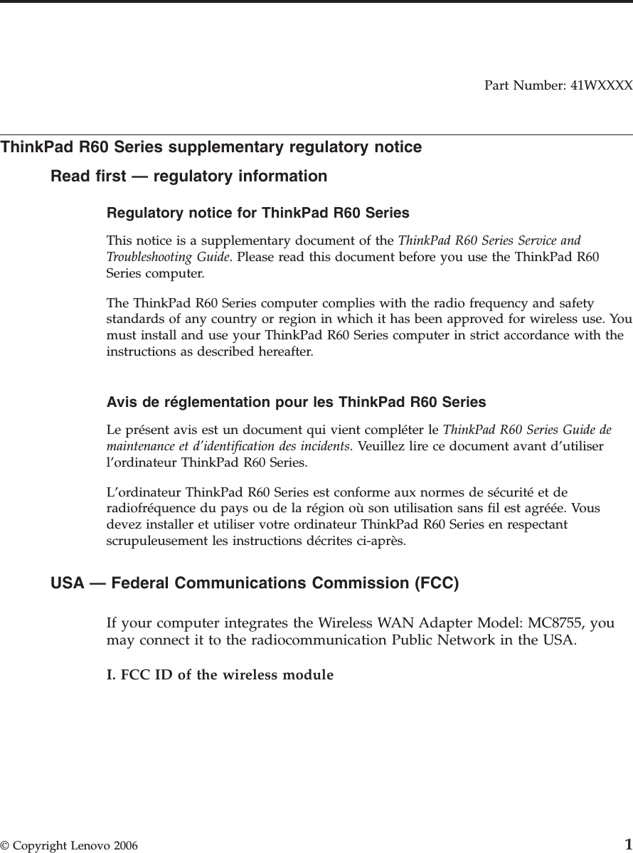 Part Number: 41WXXXX  ThinkPad R60 Series supplementary regulatory notice Read first — regulatory information Regulatory notice for ThinkPad R60 Series  This notice is a supplementary document of the ThinkPad R60 Series Service and Troubleshooting Guide. Please read this document before you use the ThinkPad R60 Series computer. The ThinkPad R60 Series computer complies with the radio frequency and safety standards of any country or region in which it has been approved for wireless use. You must install and use your ThinkPad R60 Series computer in strict accordance with the instructions as described hereafter.  Avis de réglementation pour les ThinkPad R60 Series  Le présent avis est un document qui vient compléter le ThinkPad R60 Series Guide de maintenance et d’identification des incidents. Veuillez lire ce document avant d’utiliser l’ordinateur ThinkPad R60 Series. L’ordinateur ThinkPad R60 Series est conforme aux normes de sécurité et de radiofréquence du pays ou de la région où son utilisation sans fil est agréée. Vous devez installer et utiliser votre ordinateur ThinkPad R60 Series en respectant scrupuleusement les instructions décrites ci-après.  USA — Federal Communications Commission (FCC)    If your computer integrates the Wireless WAN Adapter Model: MC8755, you may connect it to the radiocommunication Public Network in the USA. I. FCC ID of the wireless module  © Copyright Lenovo 2006 1