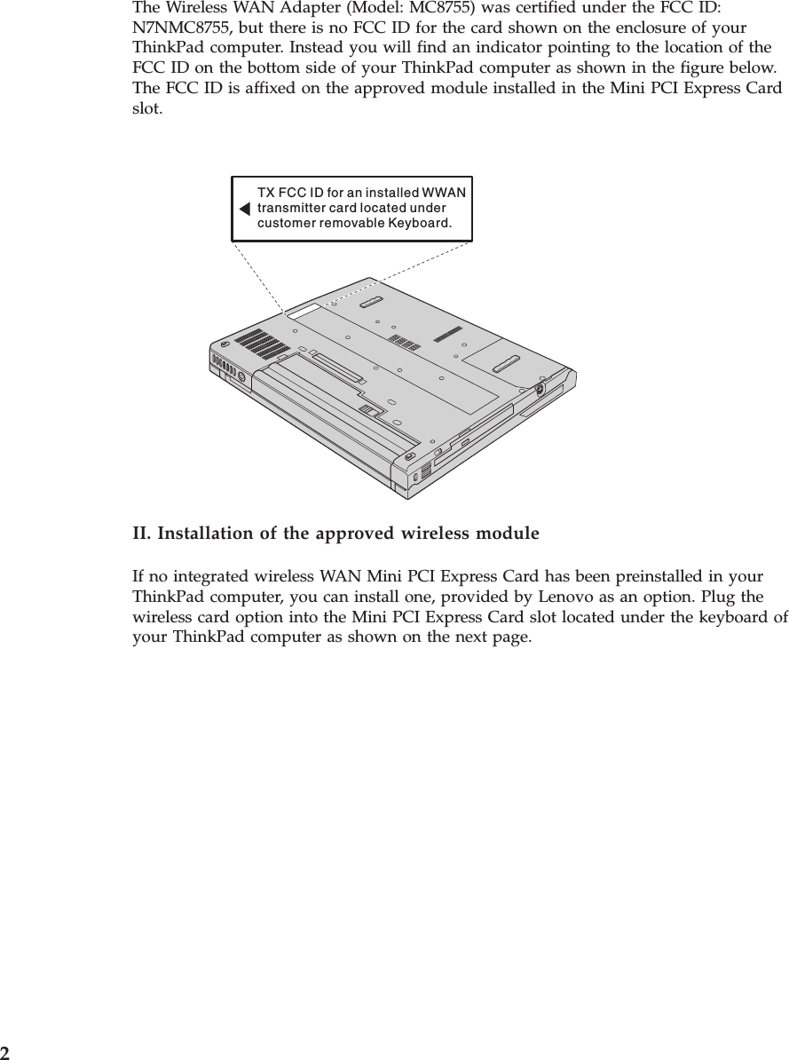 The Wireless WAN Adapter (Model: MC8755) was certified under the FCC ID: N7NMC8755, but there is no FCC ID for the card shown on the enclosure of your ThinkPad computer. Instead you will find an indicator pointing to the location of the FCC ID on the bottom side of your ThinkPad computer as shown in the figure below. The FCC ID is affixed on the approved module installed in the Mini PCI Express Card slot. TX FCC ID for an installed WWANtransmitter card located undercustomer removable Keyboard.  II. Installation of the approved wireless module If no integrated wireless WAN Mini PCI Express Card has been preinstalled in your ThinkPad computer, you can install one, provided by Lenovo as an option. Plug the wireless card option into the Mini PCI Express Card slot located under the keyboard of your ThinkPad computer as shown on the next page.  2 