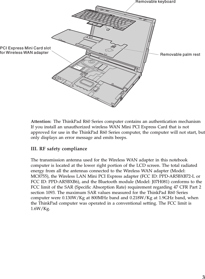 Removable keyboardRemovable palm restPCI Express Mini Card slotfor Wireless WAN adapterAttention:   The ThinkPad R60 Series computer contains an authentication mechanismIf you install an unauthorized wireless WAN Mini PCI Express Card that is not approved for use in the ThinkPad R60 Series computer, the computer will not start, but only displays an error message and emits beeps. III. RF safety compliance The transmission antenna used for the Wireless WAN adapter in this notebook computer is located at the lower right portion of the LCD screen. The total radiated energy from all the antennas connected to the Wireless WAN adapter (Model: MC8755), the Wireless LAN Mini PCI Express adapter (FCC ID: PPD-AR5BXB72-L or FCC ID: PPD-AR5BXB6), and the Bluetooth module (Model: J07H081) conforms to the FCC limit of the SAR (Specific Absorption Rate) requirement regarding 47 CFR Part 2 section 1093. The maximum SAR values measured for the ThinkPad R60 Series computer were 0.130W/Kg at 800MHz band and 0.218W/Kg at 1.9GHz band, when the ThinkPad computer was operated in a conventional setting. The FCC limit is 1.6W/Kg.     3