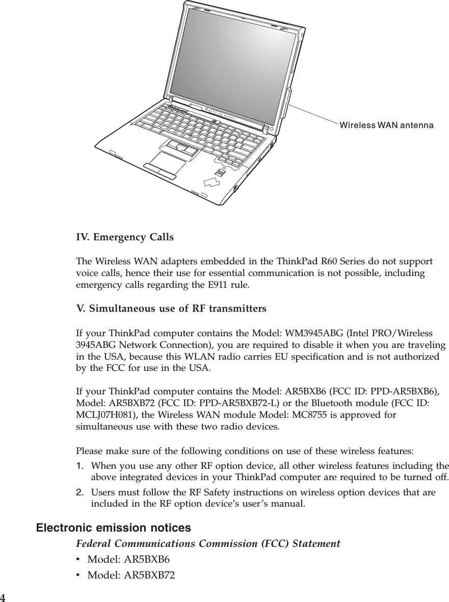 Electronic emission notices Federal Communications Commission (FCC) Statement v    Model: AR5BXB6 v    Model: AR5BXB72 Wireless WAN antenna  IV. Emergency Calls The Wireless WAN adapters embedded in the ThinkPad R60 Series do not support voice calls, hence their use for essential communication is not possible, including emergency calls regarding the E911 rule. V.  Simultaneous use of RF transmitters If your ThinkPad computer contains the Model: WM3945ABG (Intel PRO/Wireless 3945ABG Network Connection), you are required to disable it when you are traveling in the USA, because this WLAN radio carries EU specification and is not authorized by the FCC for use in the USA. If your ThinkPad computer contains the Model: AR5BXB6 (FCC ID: PPD-AR5BXB6), Model: AR5BXB72 (FCC ID: PPD-AR5BXB72-L) or the Bluetooth module (FCC ID: MCLJ07H081), the Wireless WAN module Model: MC8755 is approved for simultaneous use with these two radio devices. Please make sure of the following conditions on use of these wireless features: 1.    When you use any other RF option device, all other wireless features including the above integrated devices in your ThinkPad computer are required to be turned off. 2.    Users must follow the RF Safety instructions on wireless option devices that are included in the RF option device’s user’s manual. 4 