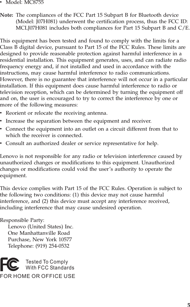 v    Model: MC8755Note:   The compliances of the FCC Part 15 Subpart B for Bluetooth device (Model: J07H081) underwent the certification process, thus the FCC ID: MCLJ07H081 includes both compliances for Part 15 Subpart B and C/E. This equipment has been tested and found to comply with the limits for a Class B digital device, pursuant to Part 15 of the FCC Rules. These limits are designed to provide reasonable protection against harmful interference in a residential installation. This equipment generates, uses, and can radiate radio frequency energy and, if not installed and used in accordance with the instructions, may cause harmful interference to radio communications. However, there is no guarantee that interference will not occur in a particular installation. If this equipment does cause harmful interference to radio or television reception, which can be determined by turning the equipment off and on, the user is encouraged to try to correct the interference by one or more of the following measures: v    Reorient or relocate the receiving antenna. v    Increase the separation between the equipment and receiver. v    Connect the equipment into an outlet on a circuit different from that to which the receiver is connected. v    Consult an authorized dealer or service representative for help. Lenovo is not responsible for any radio or television interference caused by unauthorized changes or modifications to this equipment. Unauthorized changes or modifications could void the user’s authority to operate the equipment. This device complies with Part 15 of the FCC Rules. Operation is subject to the following two conditions: (1) this device may not cause harmful interference, and (2) this device must accept any interference received, including interference that may cause undesired operation. Responsible Party:     Lenovo (United States) Inc.     One Manhattanville Road     Purchase, New York 10577     Telephone: (919) 254-0532Tested To ComplyWith FCC StandardsFOR HOME OR OFFICE USE       5