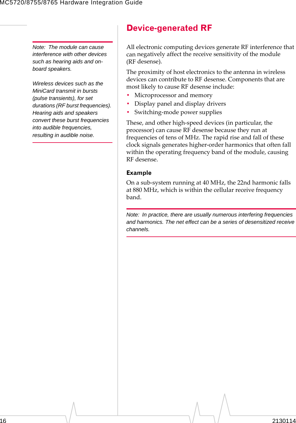 MC5720/8755/8765 Hardware Integration Guide Note:  The module can cause interference with other devices such as hearing aids and on-board speakers. Wireless devices such as the MiniCard transmit in bursts (pulse transients), for set durations (RF burst frequencies). Hearing aids and speakers convert these burst frequencies into audible frequencies, resulting in audible noise. Device-generated RF All electronic computing devices generate RF interference that can negatively affect the receive sensitivity of the module (RF desense). The proximity of host electronics to the antenna in wireless devices can contribute to RF desense. Components that are most likely to cause RF desense include: •  Microprocessor and memory •  Display panel and display drivers •  Switching‐mode power supplies These, and other high‐speed devices (in particular, the processor) can cause RF desense because they run at frequencies of tens of MHz. The rapid rise and fall of these clock signals generates higher‐order harmonics that often fall within the operating frequency band of the module, causing RF desense. Example On a sub‐system running at 40 MHz, the 22nd harmonic falls at 880 MHz, which is within the cellular receive frequency band. Note:  In practice, there are usually numerous interfering frequencies and harmonics. The net effect can be a series of desensitized receive channels. 16  2130114 