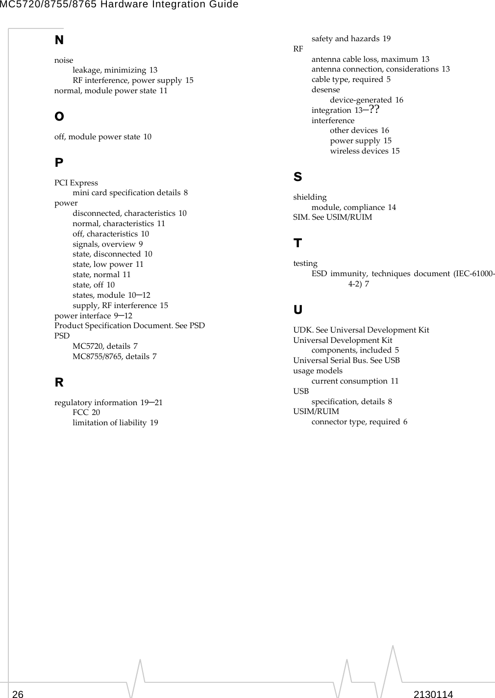 MC5720/8755/8765 Hardware Integration Guide N noise leakage, minimizing 13 RF interference, power supply 15 normal, module power state 11 O off, module power state 10 P PCI Express mini card specification details 8 power disconnected, characteristics 10 normal, characteristics 11 off, characteristics 10 signals, overview 9 state, disconnected 10 state, low power 11 state, normal 11 state, off 10 states, module 10–12 supply, RF interference 15 power interface 9–12 Product Specification Document. See PSD PSD MC5720, details 7 MC8755/8765, details 7 R regulatory information 19–21 FCC 20 limitation of liability 19 safety and hazards 19 RF antenna cable loss, maximum 13 antenna connection, considerations 13 cable type, required 5 desense device‐generated 16 integration 13–?? interference other devices 16 power supply 15 wireless devices 15 S shielding module, compliance 14 SIM. See USIM/RUIM T testing ESD immunity, techniques document (IEC‐61000‐ 4‐2) 7 U UDK. See Universal Development Kit Universal Development Kit components, included 5 Universal Serial Bus. See USB usage models current consumption 11 USB specification, details 8 USIM/RUIM connector type, required 6 26  2130114 