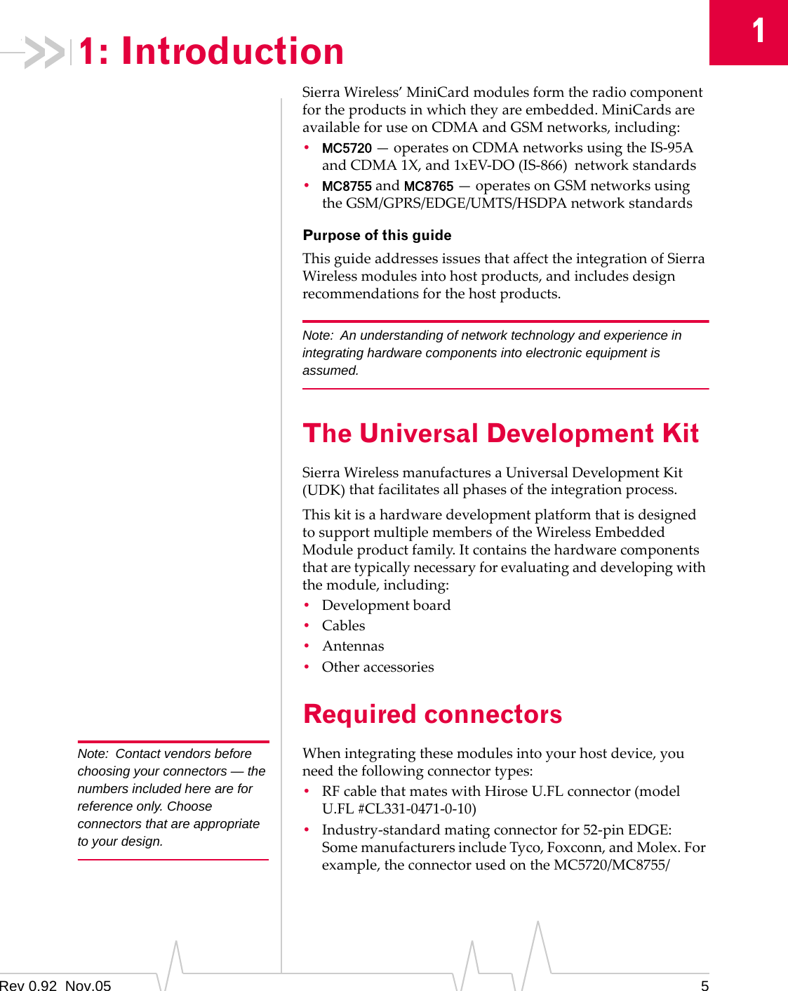 1: Introduction  1 Note:  Contact vendors before choosing your connectors — the numbers included here are for reference only. Choose connectors that are appropriate to your design. Sierra Wireless’ MiniCard modules form the radio component for the products in which they are embedded. MiniCards are available for use on CDMA and GSM networks, including: •  MC5720 — operates on CDMA networks using the IS‐95A and CDMA 1X, and 1xEV‐DO (IS‐866) network standards •  MC8755 and MC8765 — operates on GSM networks using the GSM/GPRS/EDGE/UMTS/HSDPA network standards Purpose of this guide This guide addresses issues that affect the integration of Sierra Wireless modules into host products, and includes design recommendations for the host products. Note:  An understanding of network technology and experience in integrating hardware components into electronic equipment is assumed. The Universal Development Kit Sierra Wireless manufactures a Universal Development Kit (UDK) that facilitates all phases of the integration process. This kit is a hardware development platform that is designed to support multiple members of the Wireless Embedded Module product family. It contains the hardware components that are typically necessary for evaluating and developing with the module, including: •  Development board •  Cables •  Antennas •  Other accessories Required connectors When integrating these modules into your host device, you need the following connector types: •  RF cable that mates with Hirose U.FL connector (model U.FL #CL331‐0471‐0‐10) •  Industry‐standard mating connector for 52‐pin EDGE: Some manufacturers include Tyco, Foxconn, and Molex. For example, the connector used on the MC5720/MC8755/ Rev 0.92  Nov.05  5 