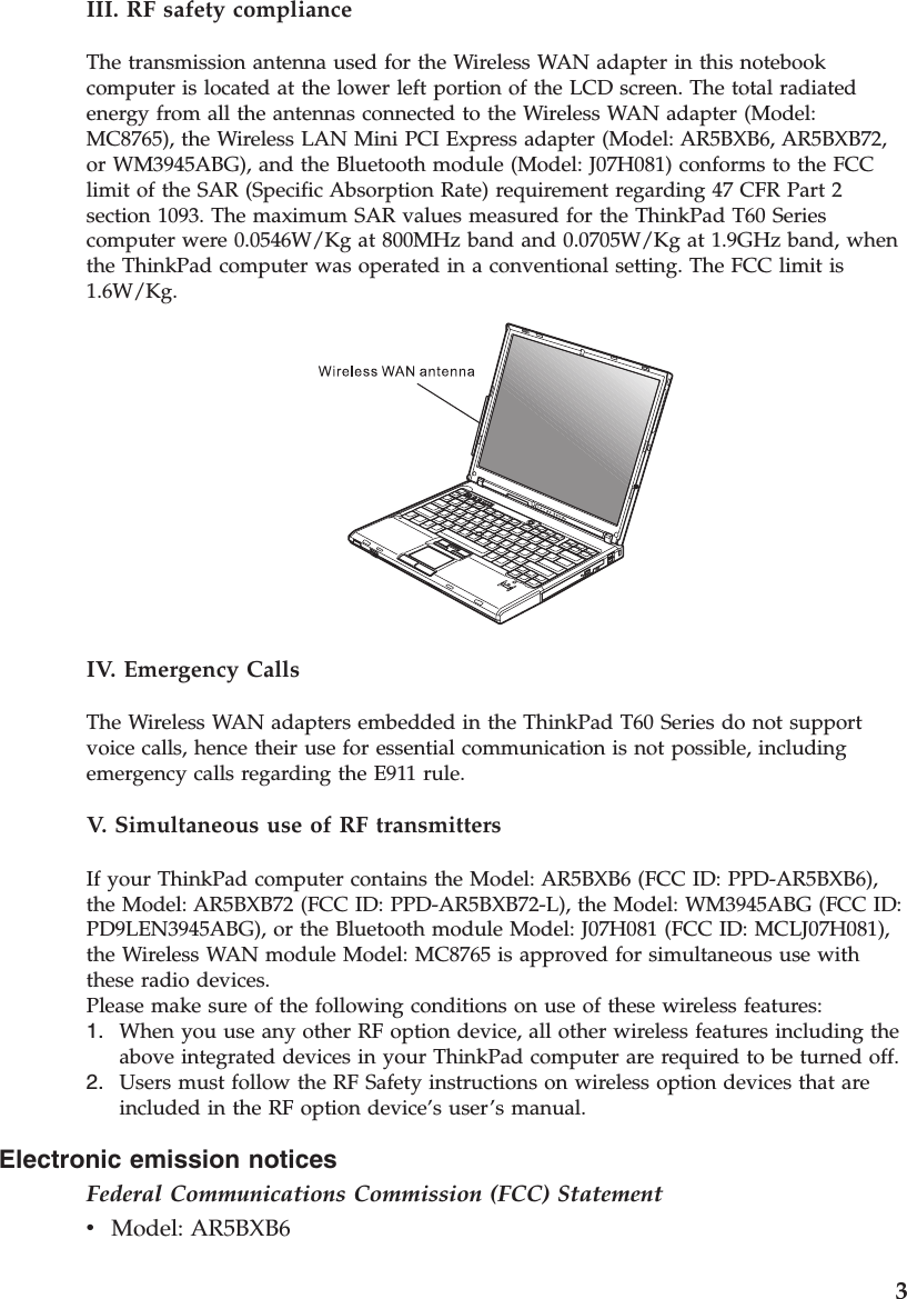 Electronic emission notices Federal Communications Commission (FCC) Statement v    Model: AR5BXB6 III. RF safety compliance The transmission antenna used for the Wireless WAN adapter in this notebook computer is located at the lower left portion of the LCD screen. The total radiated energy from all the antennas connected to the Wireless WAN adapter (Model: MC8765), the Wireless LAN Mini PCI Express adapter (Model: AR5BXB6, AR5BXB72, or WM3945ABG), and the Bluetooth module (Model: J07H081) conforms to the FCC limit of the SAR (Specific Absorption Rate) requirement regarding 47 CFR Part 2 section 1093. The maximum SAR values measured for the ThinkPad T60 Series computer were 0.0546W/Kg at 800MHz band and 0.0705W/Kg at 1.9GHz band, when the ThinkPad computer was operated in a conventional setting. The FCC limit is 1.6W/Kg.  IV. Emergency Calls The Wireless WAN adapters embedded in the ThinkPad T60 Series do not support voice calls, hence their use for essential communication is not possible, including emergency calls regarding the E911 rule. V.  Simultaneous use of RF transmitters If your ThinkPad computer contains the Model: AR5BXB6 (FCC ID: PPD-AR5BXB6), the Model: AR5BXB72 (FCC ID: PPD-AR5BXB72-L), the Model: WM3945ABG (FCC ID: PD9LEN3945ABG), or the Bluetooth module Model: J07H081 (FCC ID: MCLJ07H081), the Wireless WAN module Model: MC8765 is approved for simultaneous use with these radio devices.Please make sure of the following conditions on use of these wireless features: 1.    When you use any other RF option device, all other wireless features including the above integrated devices in your ThinkPad computer are required to be turned off. 2.    Users must follow the RF Safety instructions on wireless option devices that are included in the RF option device’s user’s manual.    3