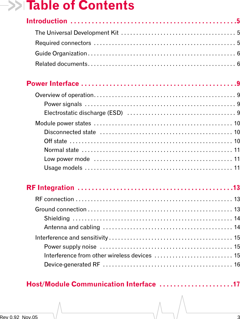 Table of Contents Introduction  . . . . . . . . . . . . . . . . . . . . . . . . . . . . . . . . . . . . . . . . . . . . . . .5 The Universal Development Kit  . . . . . . . . . . . . . . . . . . . . . . . . . . . . . . . . . . . . . .  5 Required connectors  . . . . . . . . . . . . . . . . . . . . . . . . . . . . . . . . . . . . . . . . . . . . . . . 5 Guide Organization . . . . . . . . . . . . . . . . . . . . . . . . . . . . . . . . . . . . . . . . . . . . . . . . . 6 Related documents. . . . . . . . . . . . . . . . . . . . . . . . . . . . . . . . . . . . . . . . . . . . . . . . .  6 Power Interface . . . . . . . . . . . . . . . . . . . . . . . . . . . . . . . . . . . . . . . . . . . .9 Overview of operation. . . . . . . . . . . . . . . . . . . . . . . . . . . . . . . . . . . . . . . . . . . . . . .  9 Power signals  . . . . . . . . . . . . . . . . . . . . . . . . . . . . . . . . . . . . . . . . . . . . . . . . . .  9 Electrostatic discharge (ESD)  . . . . . . . . . . . . . . . . . . . . . . . . . . . . . . . . . . . . 9 Module power states  . . . . . . . . . . . . . . . . . . . . . . . . . . . . . . . . . . . . . . . . . . . . . . 10 Disconnected state  . . . . . . . . . . . . . . . . . . . . . . . . . . . . . . . . . . . . . . . . . . . . 10 Off state  . . . . . . . . . . . . . . . . . . . . . . . . . . . . . . . . . . . . . . . . . . . . . . . . . . . . . .  10 Normal state  . . . . . . . . . . . . . . . . . . . . . . . . . . . . . . . . . . . . . . . . . . . . . . . . . . 11 Low power mode   . . . . . . . . . . . . . . . . . . . . . . . . . . . . . . . . . . . . . . . . . . . . . . 11 Usage models  . . . . . . . . . . . . . . . . . . . . . . . . . . . . . . . . . . . . . . . . . . . . . . . . . 11 RF Integration  . . . . . . . . . . . . . . . . . . . . . . . . . . . . . . . . . . . . . . . . . . . .13 RF connection . . . . . . . . . . . . . . . . . . . . . . . . . . . . . . . . . . . . . . . . . . . . . . . . . . . .  13 Ground connection . . . . . . . . . . . . . . . . . . . . . . . . . . . . . . . . . . . . . . . . . . . . . . . . 13 Shielding  . . . . . . . . . . . . . . . . . . . . . . . . . . . . . . . . . . . . . . . . . . . . . . . . . . . . .  14 Antenna and cabling  . . . . . . . . . . . . . . . . . . . . . . . . . . . . . . . . . . . . . . . . . . .  14 Interference and sensitivity . . . . . . . . . . . . . . . . . . . . . . . . . . . . . . . . . . . . . . . . . 15 Power supply noise  . . . . . . . . . . . . . . . . . . . . . . . . . . . . . . . . . . . . . . . . . . . . 15 Interference from other wireless devices  . . . . . . . . . . . . . . . . . . . . . . . . . .  15 Device-generated RF  . . . . . . . . . . . . . . . . . . . . . . . . . . . . . . . . . . . . . . . . . . .  16 Host/Module Communication Interface  . . . . . . . . . . . . . . . . . . . . .17 Rev 0.92  Nov.05  3 