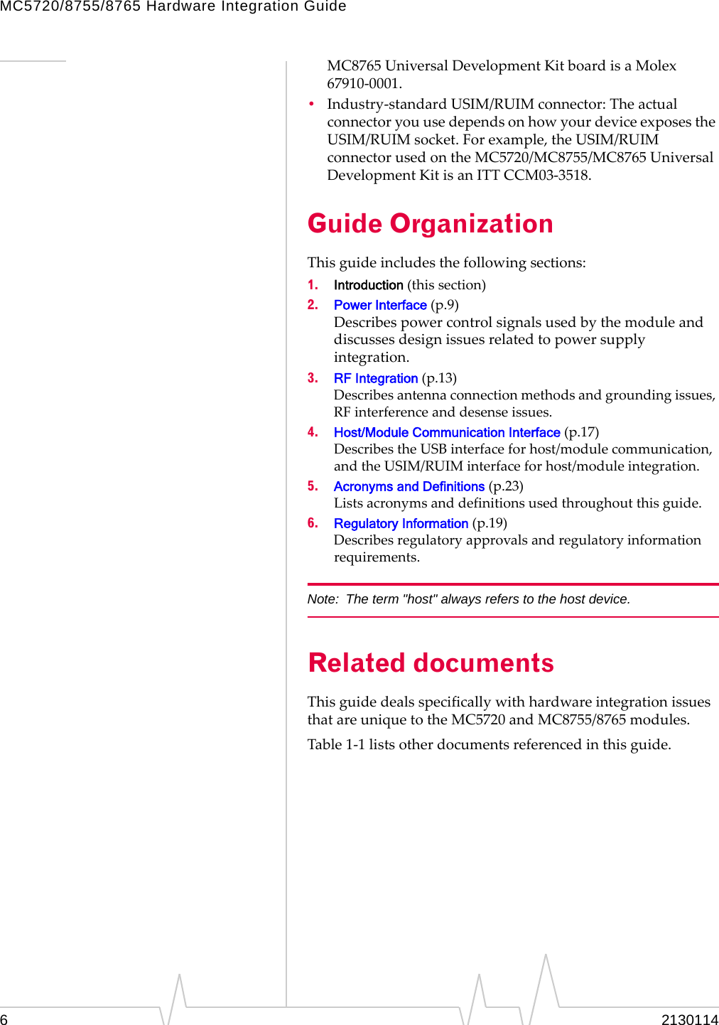 MC5720/8755/8765 Hardware Integration Guide MC8765 Universal Development Kit board is a Molex 67910‐0001. •  Industry‐standard USIM/RUIM connector: The actual connector you use depends on how your device exposes the USIM/RUIM socket. For example, the USIM/RUIM connector used on the MC5720/MC8755/MC8765 Universal Development Kit is an ITT CCM03‐3518. Guide Organization This guide includes the following sections: 1.  Introduction (this section) 2.  Power Interface (p.9) Describes power control signals used by the module and discusses design issues related to power supply integration. 3.  RF Integration (p.13) Describes antenna connection methods and grounding issues, RF interference and desense issues. 4.  Host/Module Communication Interface (p.17) Describes the USB interface for host/module communication, and the USIM/RUIM interface for host/module integration. 5.  Acronyms and Definitions (p.23) Lists acronyms and definitions used throughout this guide. 6.  Regulatory Information (p.19) Describes regulatory approvals and regulatory information requirements. Note:  The term &quot;host&quot; always refers to the host device. Related documents This guide deals specifically with hardware integration issues that are unique to the MC5720 and MC8755/8765 modules. Table 1‐1 lists other documents referenced in this guide. 6  2130114 