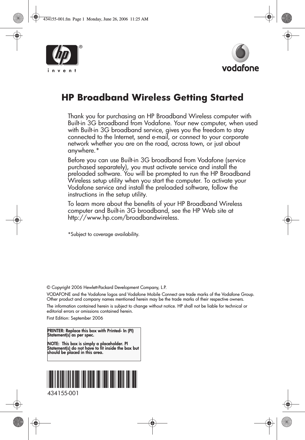  HP Broadband Wireless Getting StartedThank you for purchasing an HP Broadband Wireless computer with Built-in 3G broadband from Vodafone. Your new computer, when used with Built-in 3G broadband service, gives you the freedom to stay connected to the Internet, send e-mail, or connect to your corporate network whether you are on the road, across town, or just about anywhere.*Before you can use Built-in 3G broadband from Vodafone (service purchased separately), you must activate service and install the preloaded software. You will be prompted to run the HP Broadband Wireless setup utility when you start the computer. To activate your Vodafone service and install the preloaded software, follow the instructions in the setup utility.To learn more about the benefits of your HP Broadband Wireless computer and Built-in 3G broadband, see the HP Web site at http://www.hp.com/broadbandwireless.*Subject to coverage availability.© Copyright 2006 Hewlett-Packard Development Company, L.P. VODAFONE and the Vodafone logos and Vodafone Mobile Connect are trade marks of the Vodafone Group. Other product and company names mentioned herein may be the trade marks of their respective owners.The information contained herein is subject to change without notice. HP shall not be liable for technical or editorial errors or omissions contained herein.First Edition: September 2006PRINTER: Replace this box with Printed- In (PI) Statement(s) as per spec. NOTE:  This box is simply a placeholder. PI Statement(s) do not have to fit inside the box but should be placed in this area.434155-001434155-001.fm  Page 1  Monday, June 26, 2006  11:25 AM