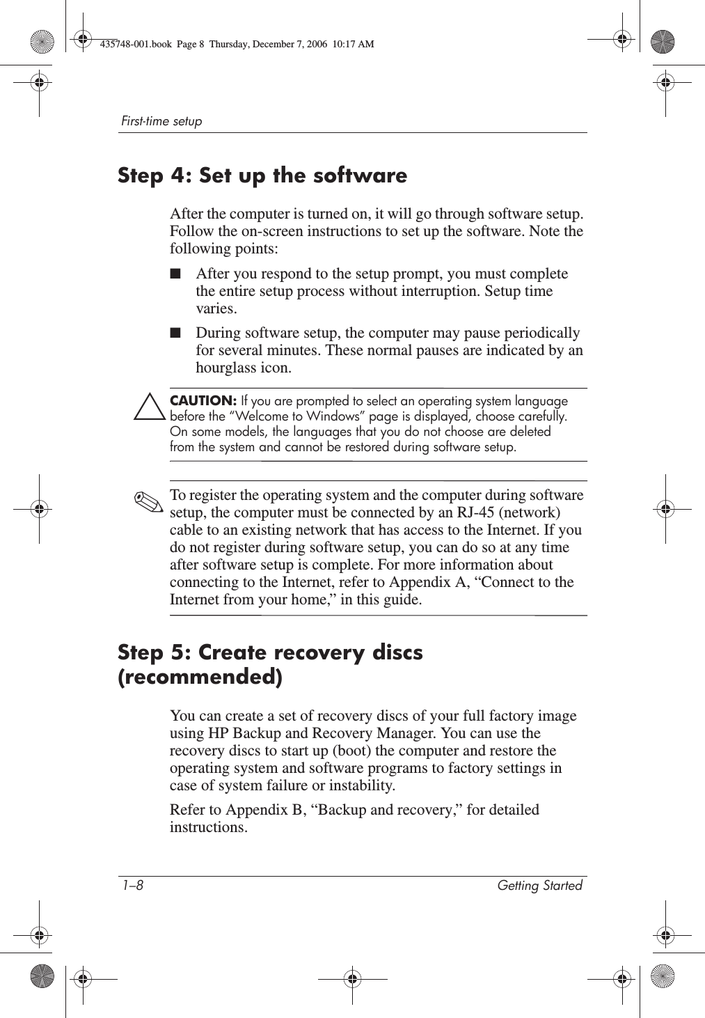 1–8 Getting StartedFirst-time setupStep 4: Set up the softwareAfter the computer is turned on, it will go through software setup. Follow the on-screen instructions to set up the software. Note the following points:■After you respond to the setup prompt, you must complete the entire setup process without interruption. Setup time varies.■During software setup, the computer may pause periodically for several minutes. These normal pauses are indicated by an hourglass icon.ÄCAUTION: If you are prompted to select an operating system language before the “Welcome to Windows” page is displayed, choose carefully. On some models, the languages that you do not choose are deleted from the system and cannot be restored during software setup.✎To register the operating system and the computer during software setup, the computer must be connected by an RJ-45 (network) cable to an existing network that has access to the Internet. If you do not register during software setup, you can do so at any time after software setup is complete. For more information about connecting to the Internet, refer to Appendix A, “Connect to the Internet from your home,” in this guide. Step 5: Create recovery discs (recommended)You can create a set of recovery discs of your full factory image using HP Backup and Recovery Manager. You can use the recovery discs to start up (boot) the computer and restore the operating system and software programs to factory settings in case of system failure or instability.Refer to Appendix B, “Backup and recovery,” for detailed instructions.435748-001.book  Page 8  Thursday, December 7, 2006  10:17 AM