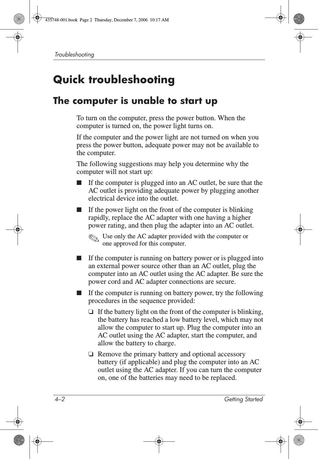 4–2 Getting StartedTroubleshootingQuick troubleshootingThe computer is unable to start upTo turn on the computer, press the power button. When the computer is turned on, the power light turns on.If the computer and the power light are not turned on when you press the power button, adequate power may not be available to the computer.The following suggestions may help you determine why the computer will not start up:■If the computer is plugged into an AC outlet, be sure that the AC outlet is providing adequate power by plugging another electrical device into the outlet.■If the power light on the front of the computer is blinking rapidly, replace the AC adapter with one having a higher power rating, and then plug the adapter into an AC outlet. ✎Use only the AC adapter provided with the computer or one approved for this computer. ■If the computer is running on battery power or is plugged into an external power source other than an AC outlet, plug the computer into an AC outlet using the AC adapter. Be sure the power cord and AC adapter connections are secure.■If the computer is running on battery power, try the following procedures in the sequence provided:❏If the battery light on the front of the computer is blinking, the battery has reached a low battery level, which may not allow the computer to start up. Plug the computer into an AC outlet using the AC adapter, start the computer, and allow the battery to charge.❏Remove the primary battery and optional accessory battery (if applicable) and plug the computer into an AC outlet using the AC adapter. If you can turn the computer on, one of the batteries may need to be replaced.435748-001.book  Page 2  Thursday, December 7, 2006  10:17 AM