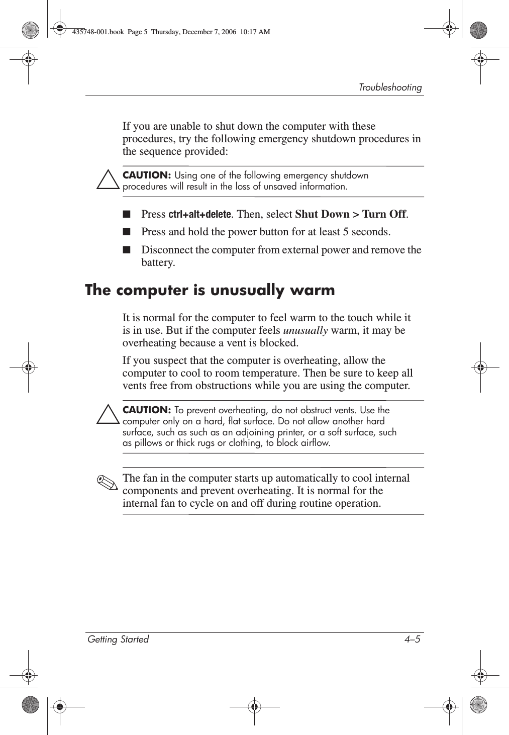 TroubleshootingGetting Started 4–5If you are unable to shut down the computer with these procedures, try the following emergency shutdown procedures in the sequence provided:ÄCAUTION: Using one of the following emergency shutdown procedures will result in the loss of unsaved information.■Press ctrl+alt+delete. Then, select Shut Down &gt; Turn Off.■Press and hold the power button for at least 5 seconds.■Disconnect the computer from external power and remove the battery.The computer is unusually warmIt is normal for the computer to feel warm to the touch while it is in use. But if the computer feels unusually warm, it may be overheating because a vent is blocked. If you suspect that the computer is overheating, allow the computer to cool to room temperature. Then be sure to keep all vents free from obstructions while you are using the computer.ÄCAUTION: To prevent overheating, do not obstruct vents. Use the computer only on a hard, flat surface. Do not allow another hard surface, such as such as an adjoining printer, or a soft surface, such as pillows or thick rugs or clothing, to block airflow. ✎The fan in the computer starts up automatically to cool internal components and prevent overheating. It is normal for the internal fan to cycle on and off during routine operation.435748-001.book  Page 5  Thursday, December 7, 2006  10:17 AM