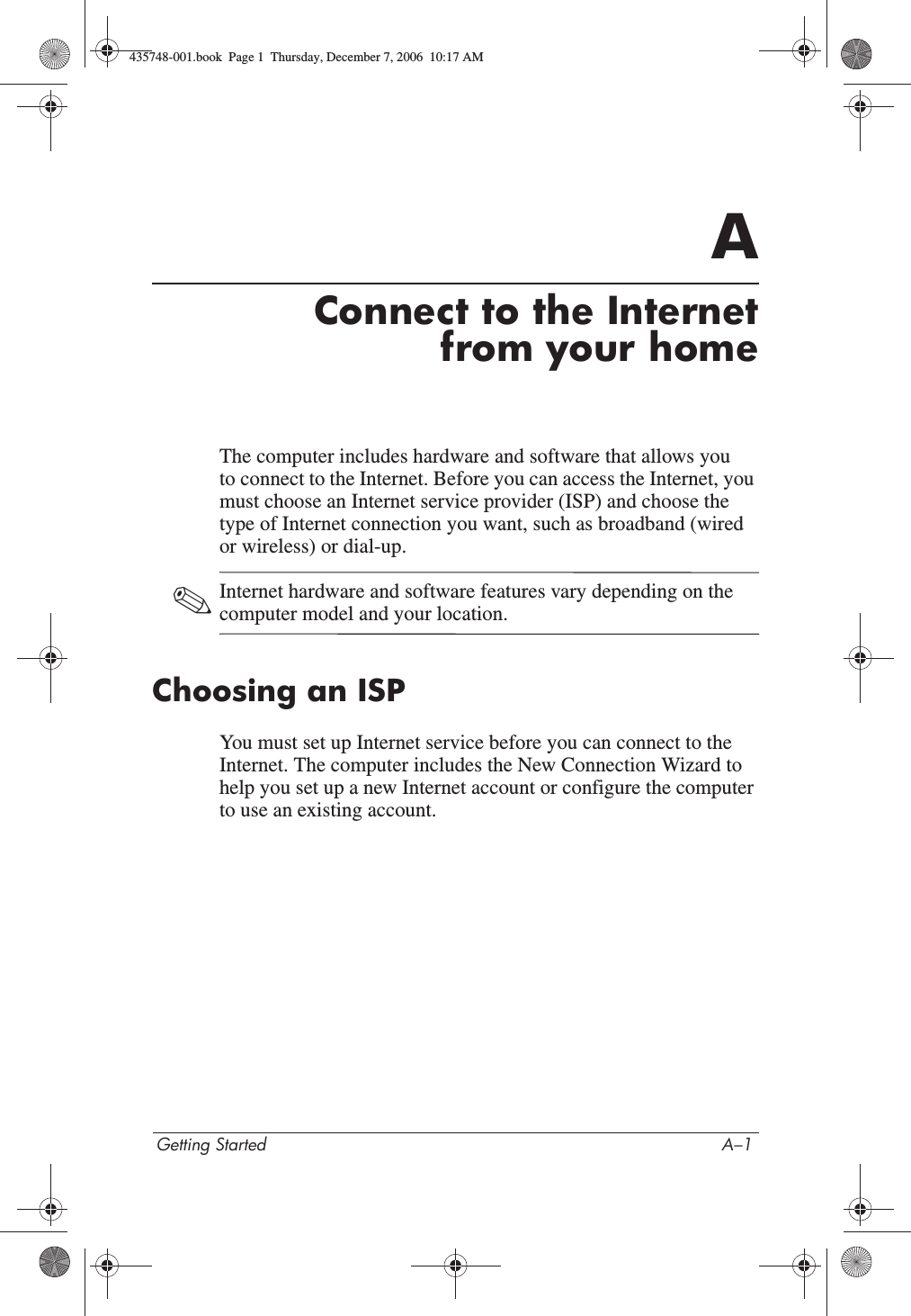 Getting Started A–1AConnect to the Internetfrom your homeThe computer includes hardware and software that allows you to connect to the Internet. Before you can access the Internet, you must choose an Internet service provider (ISP) and choose the type of Internet connection you want, such as broadband (wired or wireless) or dial-up.✎Internet hardware and software features vary depending on the computer model and your location.Choosing an ISPYou must set up Internet service before you can connect to the Internet. The computer includes the New Connection Wizard to help you set up a new Internet account or configure the computer to use an existing account.435748-001.book  Page 1  Thursday, December 7, 2006  10:17 AM