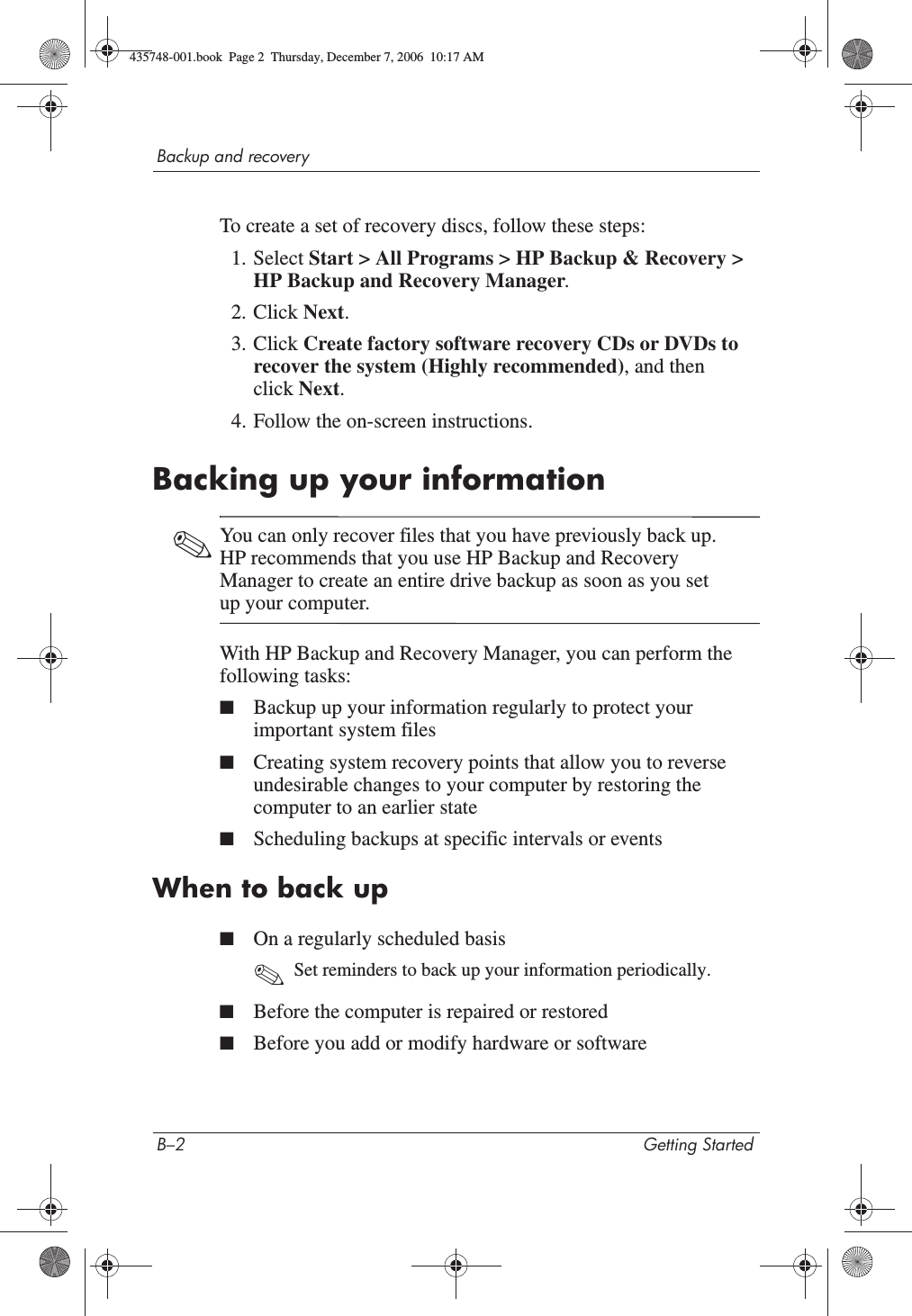 B–2 Getting StartedBackup and recoveryTo create a set of recovery discs, follow these steps:1. Select Start &gt; All Programs &gt; HP Backup &amp; Recovery &gt; HP Backup and Recovery Manager.2. Click Next.3. Click Create factory software recovery CDs or DVDs to recover the system (Highly recommended), and then click Next.4. Follow the on-screen instructions.Backing up your information✎You can only recover files that you have previously back up. HP recommends that you use HP Backup and Recovery Manager to create an entire drive backup as soon as you set up your computer.With HP Backup and Recovery Manager, you can perform the following tasks:■Backup up your information regularly to protect your important system files■Creating system recovery points that allow you to reverse undesirable changes to your computer by restoring the computer to an earlier state■Scheduling backups at specific intervals or eventsWhen to back up■On a regularly scheduled basis✎Set reminders to back up your information periodically.■Before the computer is repaired or restored■Before you add or modify hardware or software435748-001.book  Page 2  Thursday, December 7, 2006  10:17 AM