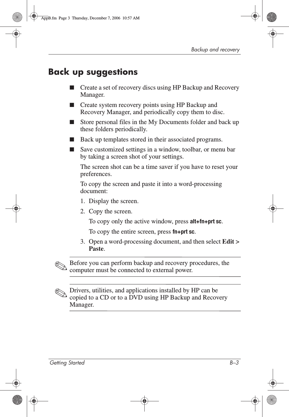 Backup and recoveryGetting Started B–3Back up suggestions■Create a set of recovery discs using HP Backup and Recovery Manager.■Create system recovery points using HP Backup and Recovery Manager, and periodically copy them to disc.■Store personal files in the My Documents folder and back up these folders periodically.■Back up templates stored in their associated programs.■Save customized settings in a window, toolbar, or menu bar by taking a screen shot of your settings.The screen shot can be a time saver if you have to reset your preferences.To copy the screen and paste it into a word-processing document:1. Display the screen.2. Copy the screen.To copy only the active window, press alt+fn+prt sc.To copy the entire screen, press fn+prt sc.3. Open a word-processing document, and then select Edit &gt; Paste.✎Before you can perform backup and recovery procedures, the computer must be connected to external power.✎Drivers, utilities, and applications installed by HP can be copied to a CD or to a DVD using HP Backup and Recovery Manager.AppB.fm  Page 3  Thursday, December 7, 2006  10:57 AM