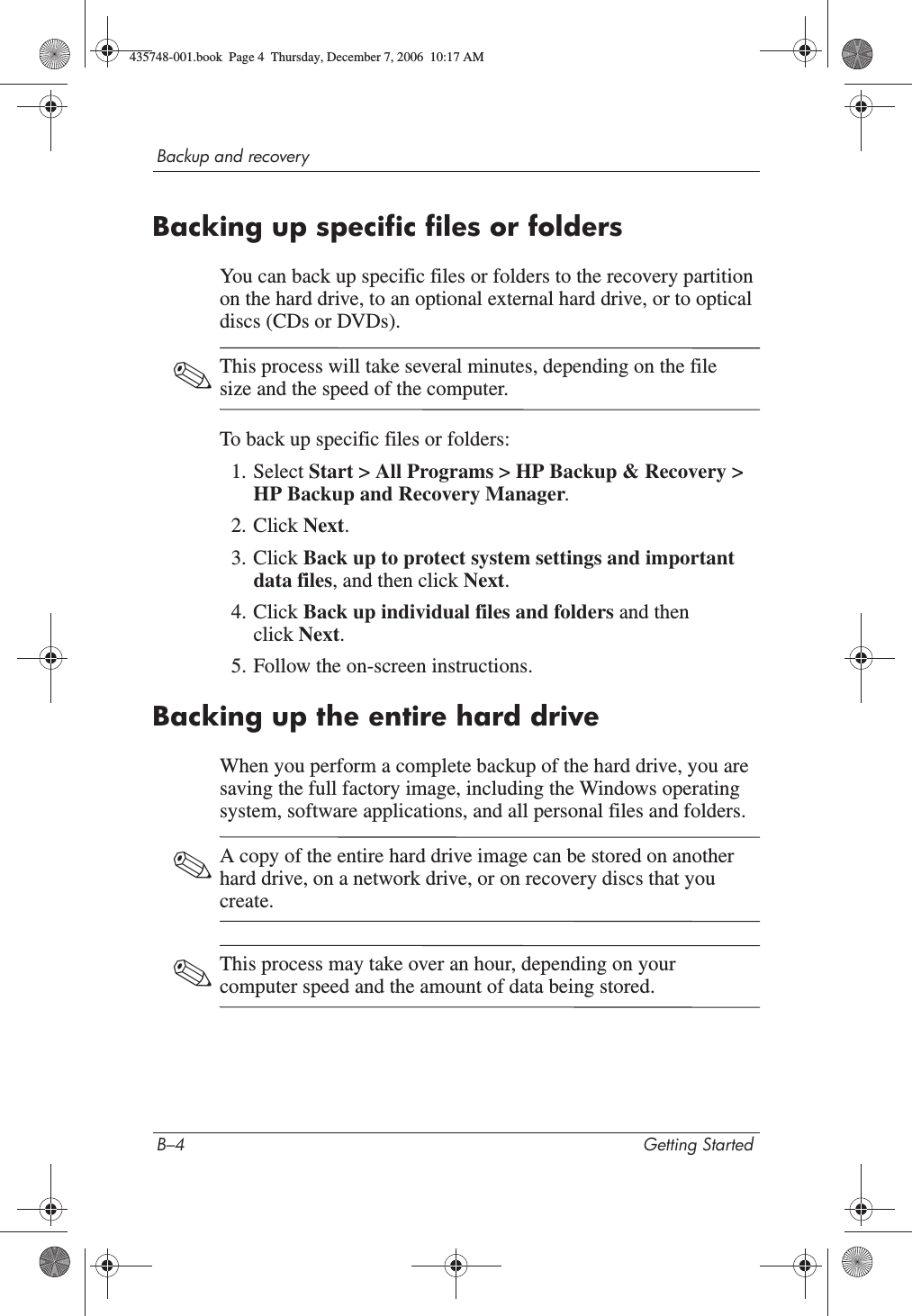 B–4 Getting StartedBackup and recoveryBacking up specific files or foldersYou can back up specific files or folders to the recovery partition on the hard drive, to an optional external hard drive, or to optical discs (CDs or DVDs).✎This process will take several minutes, depending on the file size and the speed of the computer.To back up specific files or folders:1. Select Start &gt; All Programs &gt; HP Backup &amp; Recovery &gt; HP Backup and Recovery Manager.2. Click Next.3. Click Back up to protect system settings and important data files, and then click Next.4. Click Back up individual files and folders and then click Next.5. Follow the on-screen instructions.Backing up the entire hard driveWhen you perform a complete backup of the hard drive, you are saving the full factory image, including the Windows operating system, software applications, and all personal files and folders. ✎A copy of the entire hard drive image can be stored on another hard drive, on a network drive, or on recovery discs that you create.✎This process may take over an hour, depending on your computer speed and the amount of data being stored.435748-001.book  Page 4  Thursday, December 7, 2006  10:17 AM