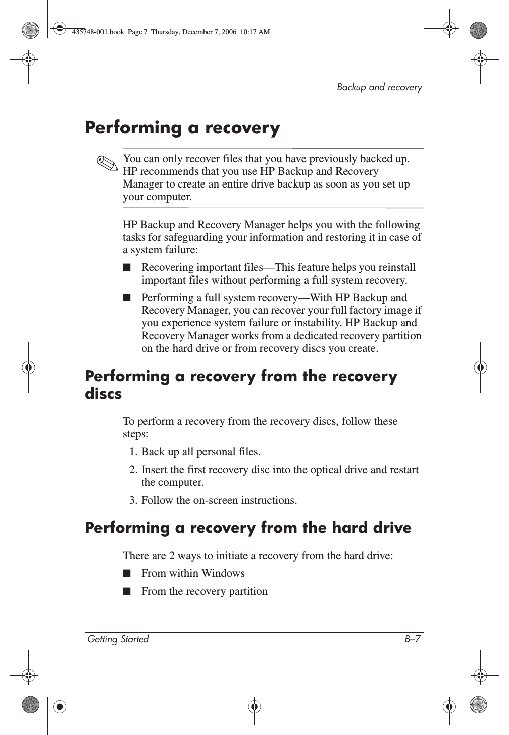 Backup and recoveryGetting Started B–7Performing a recovery✎You can only recover files that you have previously backed up. HP recommends that you use HP Backup and Recovery Manager to create an entire drive backup as soon as you set up your computer.HP Backup and Recovery Manager helps you with the following tasks for safeguarding your information and restoring it in case of a system failure:■Recovering important files—This feature helps you reinstall important files without performing a full system recovery.■Performing a full system recovery—With HP Backup and Recovery Manager, you can recover your full factory image if you experience system failure or instability. HP Backup and Recovery Manager works from a dedicated recovery partition on the hard drive or from recovery discs you create.Performing a recovery from the recovery discsTo perform a recovery from the recovery discs, follow these steps:1. Back up all personal files. 2. Insert the first recovery disc into the optical drive and restart the computer.3. Follow the on-screen instructions. Performing a recovery from the hard driveThere are 2 ways to initiate a recovery from the hard drive:■From within Windows■From the recovery partition435748-001.book  Page 7  Thursday, December 7, 2006  10:17 AM