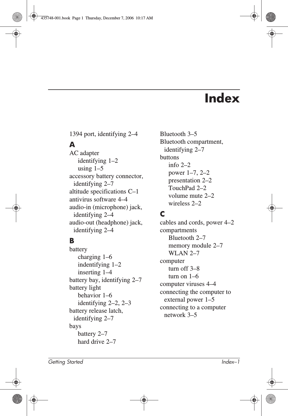 Getting Started Index–1Index1394 port, identifying 2–4AAC adapteridentifying 1–2using 1–5accessory battery connector, identifying 2–7altitude specifications C–1antivirus software 4–4audio-in (microphone) jack, identifying 2–4audio-out (headphone) jack, identifying 2–4Bbatterycharging 1–6indentifying 1–2inserting 1–4battery bay, identifying 2–7battery lightbehavior 1–6identifying 2–2,2–3battery release latch, identifying 2–7baysbattery 2–7hard drive 2–7Bluetooth 3–5Bluetooth compartment, identifying 2–7buttonsinfo 2–2power 1–7,2–2presentation 2–2TouchPad 2–2volume mute 2–2wireless 2–2Ccables and cords, power 4–2compartmentsBluetooth 2–7memory module 2–7WLAN 2–7computerturn off 3–8turn on 1–6computer viruses 4–4connecting the computer to external power 1–5connecting to a computer network 3–5435748-001.book  Page 1  Thursday, December 7, 2006  10:17 AM