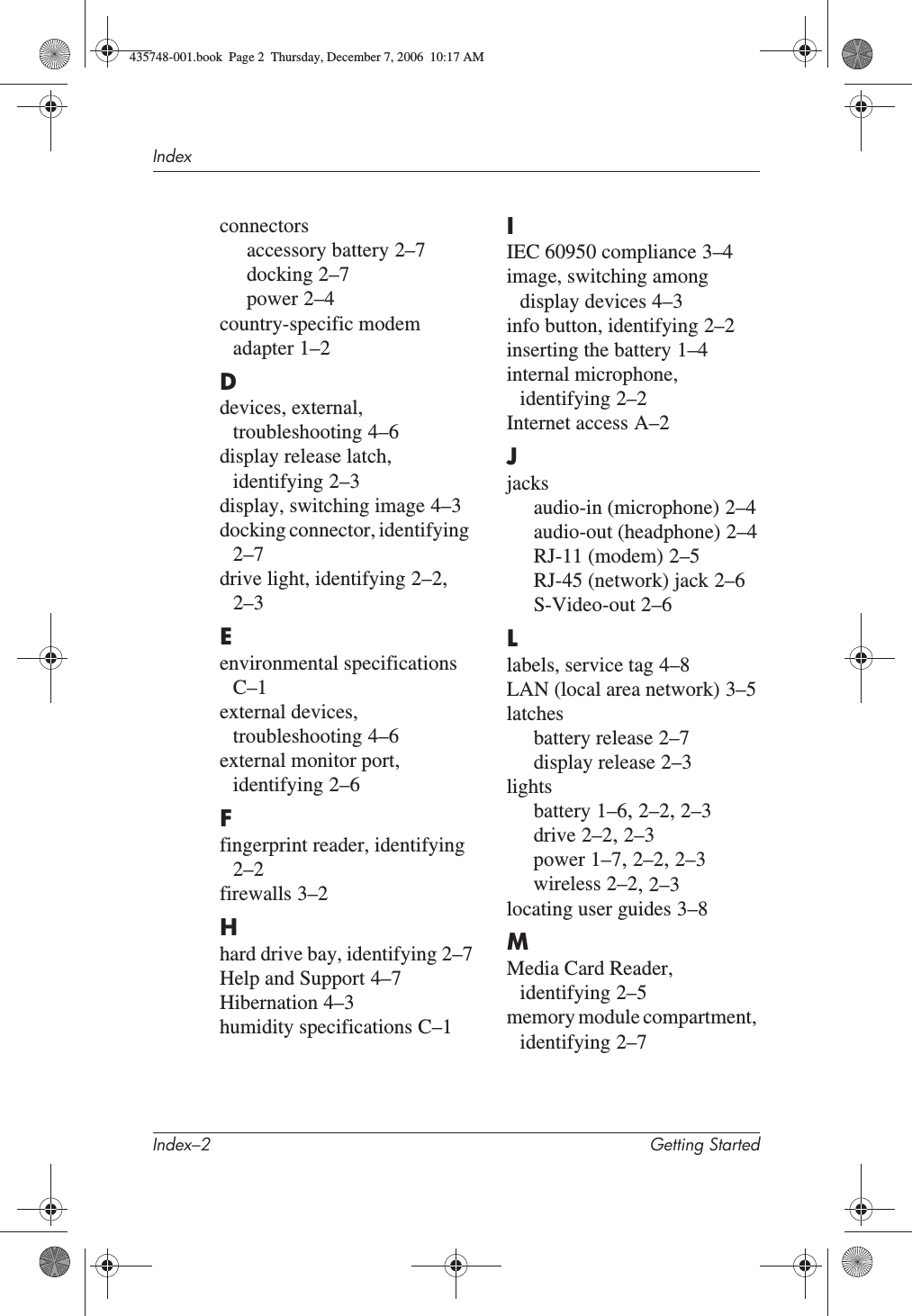 Index–2 Getting StartedIndexconnectorsaccessory battery 2–7docking 2–7power 2–4country-specific modem adapter 1–2Ddevices, external, troubleshooting 4–6display release latch, identifying 2–3display, switching image 4–3docking connector, identifying2–7drive light, identifying 2–2,2–3Eenvironmental specificationsC–1external devices, troubleshooting 4–6external monitor port, identifying 2–6Ffingerprint reader, identifying2–2firewalls 3–2Hhard drive bay, identifying 2–7Help and Support 4–7Hibernation 4–3humidity specifications C–1IIEC 60950 compliance 3–4image, switching among display devices 4–3info button, identifying 2–2inserting the battery 1–4internal microphone, identifying 2–2Internet access A–2Jjacksaudio-in (microphone) 2–4audio-out (headphone) 2–4RJ-11 (modem) 2–5RJ-45 (network) jack 2–6S-Video-out 2–6Llabels, service tag 4–8LAN (local area network) 3–5latchesbattery release 2–7display release 2–3lightsbattery 1–6,2–2,2–3drive 2–2,2–3power 1–7,2–2,2–3wireless 2–2,2–3locating user guides 3–8MMedia Card Reader, identifying 2–5memory module compartment, identifying 2–7435748-001.book  Page 2  Thursday, December 7, 2006  10:17 AM