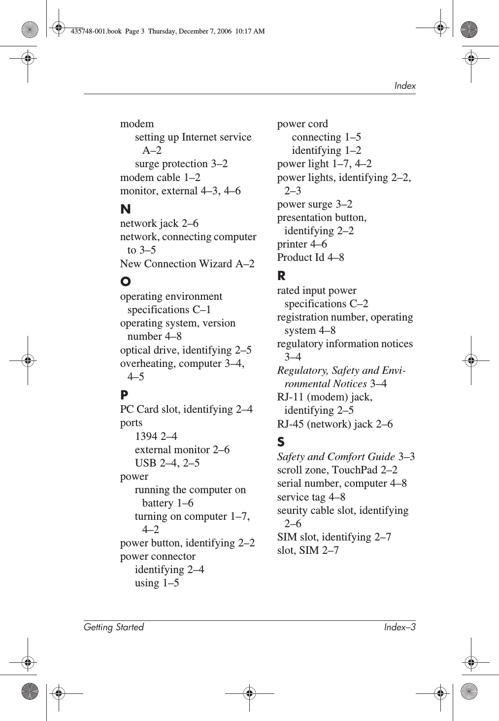 IndexGetting Started Index–3modemsetting up Internet serviceA–2surge protection 3–2modem cable 1–2monitor, external 4–3,4–6Nnetwork jack 2–6network, connecting computer to 3–5New Connection Wizard A–2Ooperating environment specifications C–1operating system, version number 4–8optical drive, identifying 2–5overheating, computer 3–4,4–5PPC Card slot, identifying 2–4ports1394 2–4external monitor 2–6USB 2–4,2–5powerrunning the computer on battery 1–6turning on computer 1–7,4–2power button, identifying 2–2power connectoridentifying 2–4using 1–5power cordconnecting 1–5identifying 1–2power light 1–7,4–2power lights, identifying 2–2,2–3power surge 3–2presentation button, identifying 2–2printer 4–6Product Id 4–8Rrated input power specifications C–2registration number, operating system 4–8regulatory information notices3–4Regulatory, Safety and Envi-ronmental Notices 3–4RJ-11 (modem) jack, identifying 2–5RJ-45 (network) jack 2–6SSafety and Comfort Guide 3–3scroll zone, TouchPad 2–2serial number, computer 4–8service tag 4–8seurity cable slot, identifying2–6SIM slot, identifying 2–7slot, SIM 2–7435748-001.book  Page 3  Thursday, December 7, 2006  10:17 AM