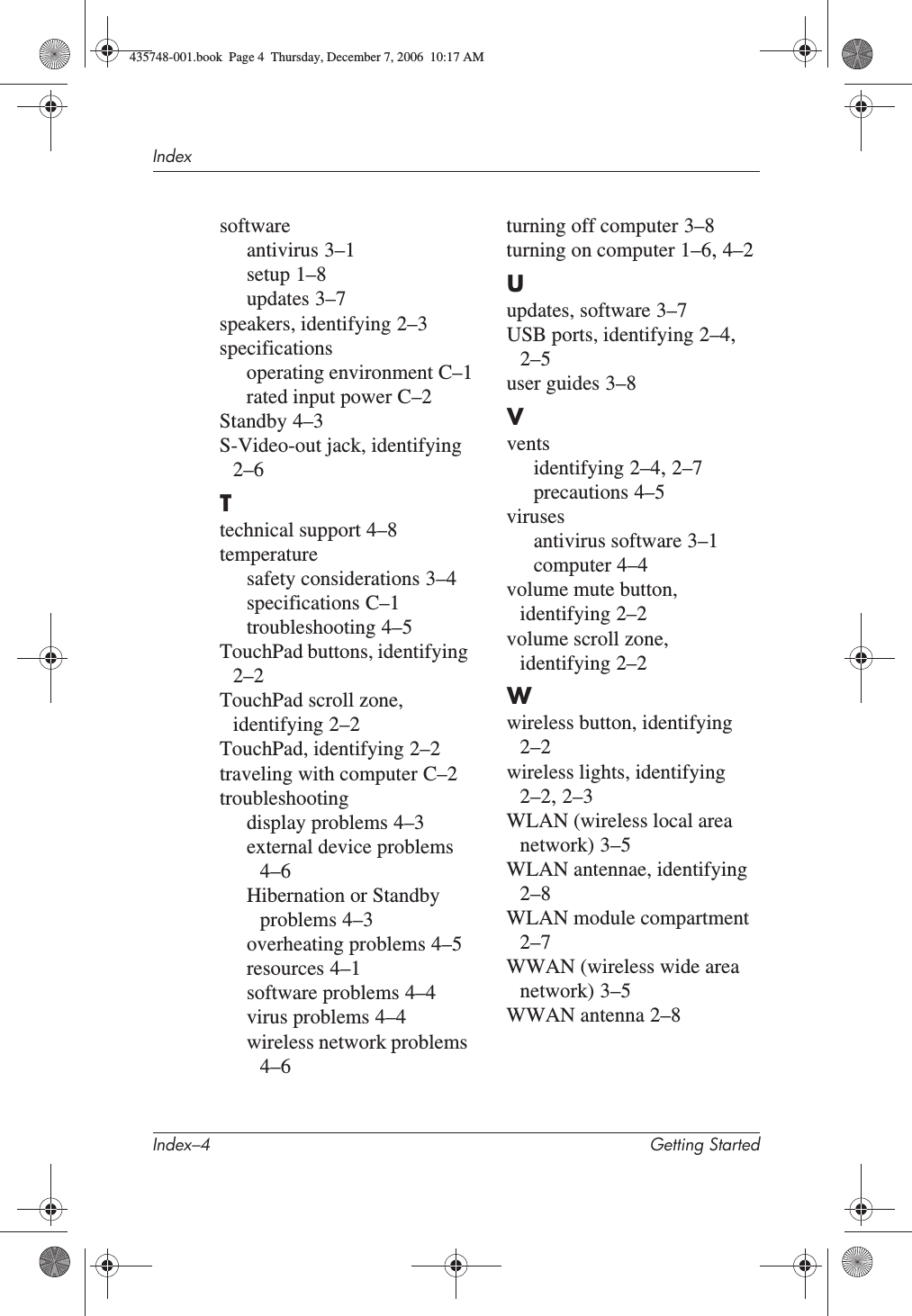 Index–4 Getting StartedIndexsoftwareantivirus 3–1setup 1–8updates 3–7speakers, identifying 2–3specificationsoperating environment C–1rated input power C–2Standby 4–3S-Video-out jack, identifying2–6Ttechnical support 4–8temperaturesafety considerations 3–4specifications C–1troubleshooting 4–5TouchPad buttons, identifying2–2TouchPad scroll zone, identifying 2–2TouchPad, identifying 2–2traveling with computer C–2troubleshootingdisplay problems 4–3external device problems4–6Hibernation or Standby problems 4–3overheating problems 4–5resources 4–1software problems 4–4virus problems 4–4wireless network problems4–6turning off computer 3–8turning on computer 1–6,4–2Uupdates, software 3–7USB ports, identifying 2–4,2–5user guides 3–8Vventsidentifying 2–4,2–7precautions 4–5virusesantivirus software 3–1computer 4–4volume mute button, identifying 2–2volume scroll zone, identifying 2–2Wwireless button, identifying2–2wireless lights, identifying2–2,2–3WLAN (wireless local area network) 3–5WLAN antennae, identifying2–8WLAN module compartment2–7WWAN (wireless wide area network) 3–5WWAN antenna 2–8435748-001.book  Page 4  Thursday, December 7, 2006  10:17 AM