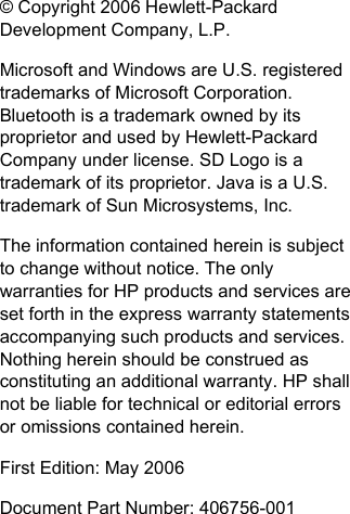 © Copyright 2006 Hewlett-PackardDevelopment Company, L.P.Microsoft and Windows are U.S. registeredtrademarks of Microsoft Corporation.Bluetooth is a trademark owned by itsproprietor and used by Hewlett-PackardCompany under license. SD Logo is atrademark of its proprietor. Java is a U.S.trademark of Sun Microsystems, Inc.The information contained herein is subjectto change without notice. The onlywarranties for HP products and services areset forth in the express warranty statementsaccompanying such products and services.Nothing herein should be construed asconstituting an additional warranty. HP shallnot be liable for technical or editorial errorsor omissions contained herein.First Edition: May 2006Document Part Number: 406756-001