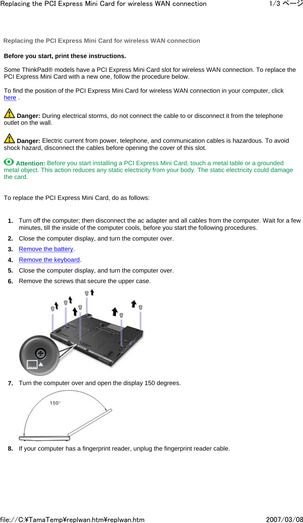   Before you start, print these instructions.   Some ThinkPad® models have a PCI Express Mini Card slot for wireless WAN connection. To replace the PCI Express Mini Card with a new one, follow the procedure below.   To find the position of the PCI Express Mini Card for wireless WAN connection in your computer, click here .    Danger: During electrical storms, do not connect the cable to or disconnect it from the telephone outlet on the wall.    Danger: Electric current from power, telephone, and communication cables is hazardous. To avoid shock hazard, disconnect the cables before opening the cover of this slot.    Attention: Before you start installing a PCI Express Mini Card, touch a metal table or a grounded metal object. This action reduces any static electricity from your body. The static electricity could damage the card.     To replace the PCI Express Mini Card, do as follows:   1. Turn off the computer; then disconnect the ac adapter and all cables from the computer. Wait for a few minutes, till the inside of the computer cools, before you start the following procedures. 2. Close the computer display, and turn the computer over. 3. Remove the battery. 4. Remove the keyboard. 5. Close the computer display, and turn the computer over. 6. Remove the screws that secure the upper case.  7. Turn the computer over and open the display 150 degrees.  8. If your computer has a fingerprint reader, unplug the fingerprint reader cable.  Replacing the PCI Express Mini Card for wireless WAN connection 1/3 ページReplacing the PCI Express Mini Card for wireless WAN connection2007/03/08file://C:\TamaTemp\replwan.htm\replwan.htm