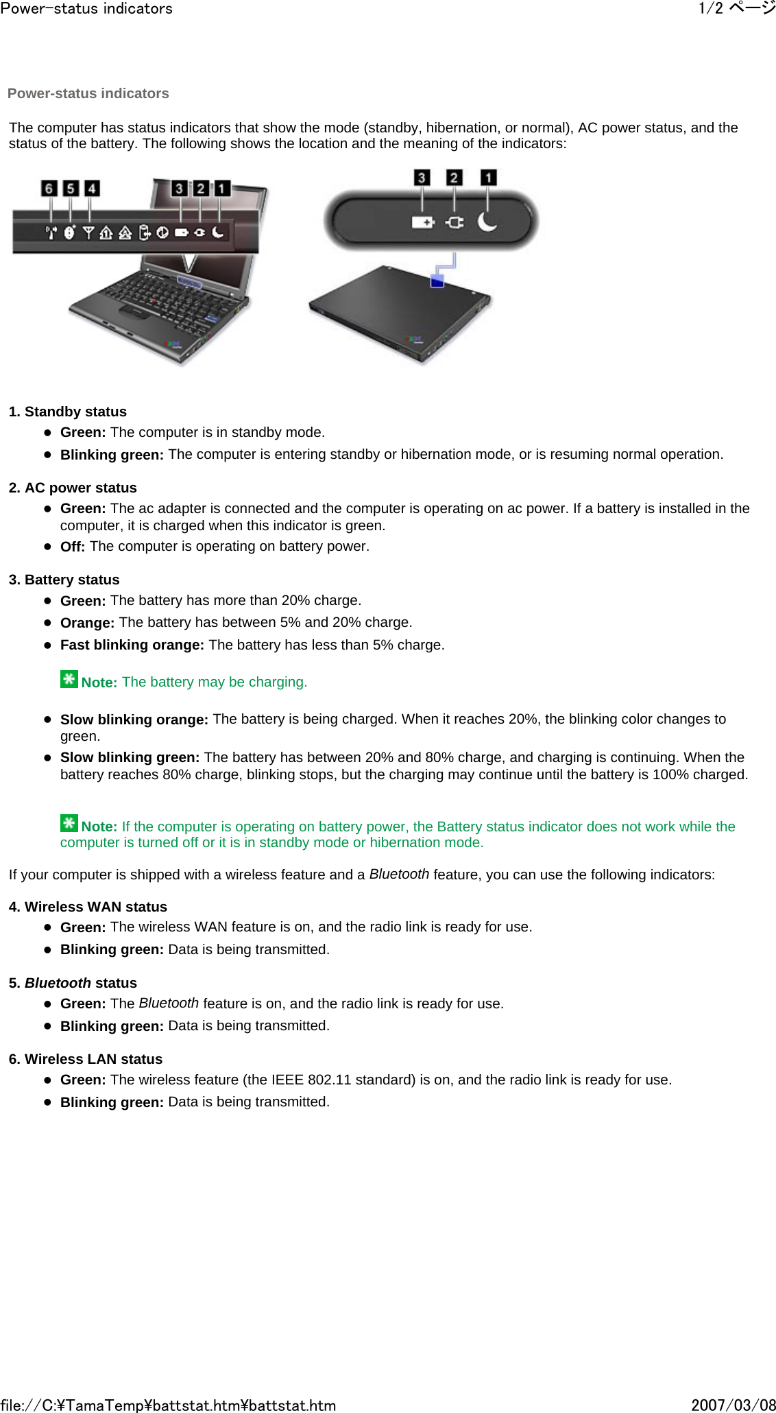   The computer has status indicators that show the mode (standby, hibernation, or normal), AC power status, and the status of the battery. The following shows the location and the meaning of the indicators:         1. Standby status zGreen: The computer is in standby mode. zBlinking green: The computer is entering standby or hibernation mode, or is resuming normal operation.   2. AC power status zGreen: The ac adapter is connected and the computer is operating on ac power. If a battery is installed in the computer, it is charged when this indicator is green. zOff: The computer is operating on battery power.   3. Battery status zGreen: The battery has more than 20% charge. zOrange: The battery has between 5% and 20% charge. zFast blinking orange: The battery has less than 5% charge.    Note: The battery may be charging.   zSlow blinking orange: The battery is being charged. When it reaches 20%, the blinking color changes to green. zSlow blinking green: The battery has between 20% and 80% charge, and charging is continuing. When the battery reaches 80% charge, blinking stops, but the charging may continue until the battery is 100% charged.      Note: If the computer is operating on battery power, the Battery status indicator does not work while the computer is turned off or it is in standby mode or hibernation mode.   If your computer is shipped with a wireless feature and a Bluetooth feature, you can use the following indicators:   4. Wireless WAN status zGreen: The wireless WAN feature is on, and the radio link is ready for use. zBlinking green: Data is being transmitted.   5. Bluetooth status zGreen: The Bluetooth feature is on, and the radio link is ready for use. zBlinking green: Data is being transmitted.   6. Wireless LAN status zGreen: The wireless feature (the IEEE 802.11 standard) is on, and the radio link is ready for use. zBlinking green: Data is being transmitted.         Power-status indicators 1/2 ページPower-status indicators2007/03/08file://C:\TamaTemp\battstat.htm\battstat.htm