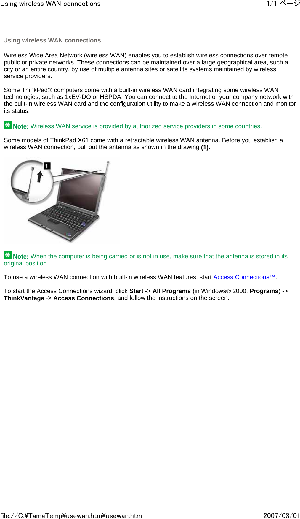   Wireless Wide Area Network (wireless WAN) enables you to establish wireless connections over remote public or private networks. These connections can be maintained over a large geographical area, such a city or an entire country, by use of multiple antenna sites or satellite systems maintained by wireless service providers.   Some ThinkPad® computers come with a built-in wireless WAN card integrating some wireless WAN technologies, such as 1xEV-DO or HSPDA. You can connect to the Internet or your company network with the built-in wireless WAN card and the configuration utility to make a wireless WAN connection and monitor its status.    Note: Wireless WAN service is provided by authorized service providers in some countries.   Some models of ThinkPad X61 come with a retractable wireless WAN antenna. Before you establish a wireless WAN connection, pull out the antenna as shown in the drawing (1).       Note: When the computer is being carried or is not in use, make sure that the antenna is stored in its original position.   To use a wireless WAN connection with built-in wireless WAN features, start Access Connections™.   To start the Access Connections wizard, click Start -&gt; All Programs (in Windows® 2000, Programs) -&gt; ThinkVantage -&gt; Access Connections, and follow the instructions on the screen.                 Using wireless WAN connections 1/1 ページUsing wireless WAN connections2007/03/01file://C:\TamaTemp\usewan.htm\usewan.htm