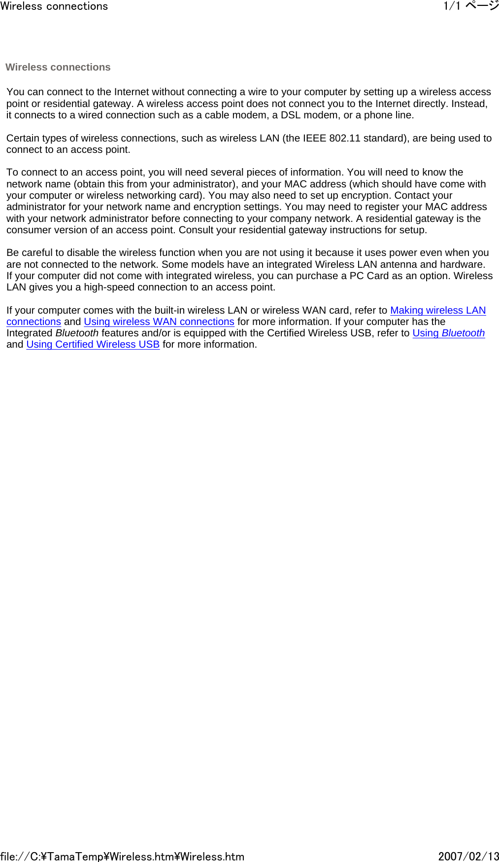   You can connect to the Internet without connecting a wire to your computer by setting up a wireless access point or residential gateway. A wireless access point does not connect you to the Internet directly. Instead, it connects to a wired connection such as a cable modem, a DSL modem, or a phone line.   Certain types of wireless connections, such as wireless LAN (the IEEE 802.11 standard), are being used to connect to an access point.   To connect to an access point, you will need several pieces of information. You will need to know the network name (obtain this from your administrator), and your MAC address (which should have come with your computer or wireless networking card). You may also need to set up encryption. Contact your administrator for your network name and encryption settings. You may need to register your MAC address with your network administrator before connecting to your company network. A residential gateway is the consumer version of an access point. Consult your residential gateway instructions for setup.   Be careful to disable the wireless function when you are not using it because it uses power even when you are not connected to the network. Some models have an integrated Wireless LAN antenna and hardware. If your computer did not come with integrated wireless, you can purchase a PC Card as an option. Wireless LAN gives you a high-speed connection to an access point.   If your computer comes with the built-in wireless LAN or wireless WAN card, refer to Making wireless LAN connections and Using wireless WAN connections for more information. If your computer has the Integrated Bluetooth features and/or is equipped with the Certified Wireless USB, refer to Using Bluetooth and Using Certified Wireless USB for more information.         Wireless connections 1/1 ページWireless connections2007/02/13file://C:\TamaTemp\Wireless.htm\Wireless.htm