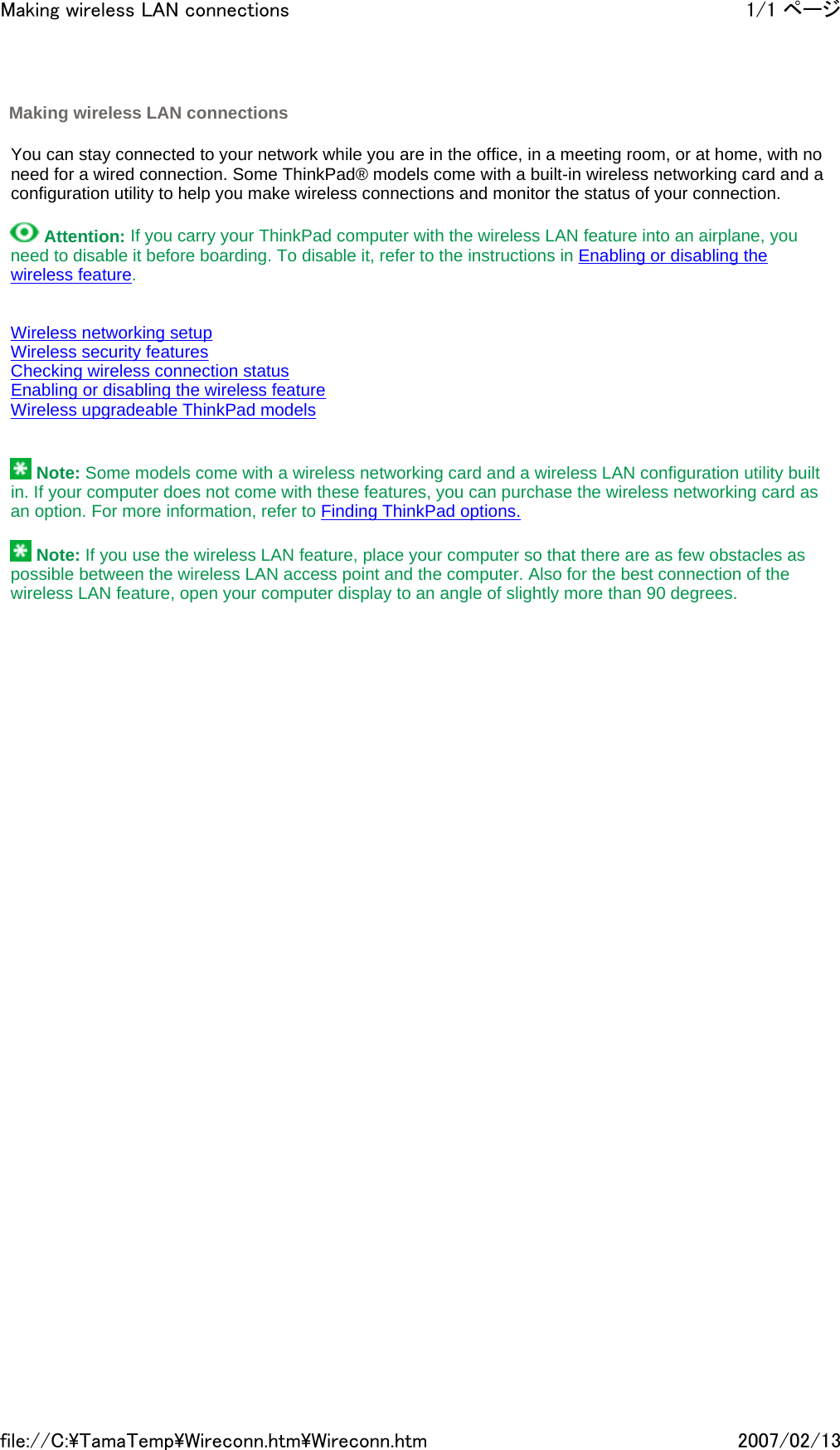   You can stay connected to your network while you are in the office, in a meeting room, or at home, with no need for a wired connection. Some ThinkPad® models come with a built-in wireless networking card and a configuration utility to help you make wireless connections and monitor the status of your connection.    Attention: If you carry your ThinkPad computer with the wireless LAN feature into an airplane, you need to disable it before boarding. To disable it, refer to the instructions in Enabling or disabling the wireless feature.     Wireless networking setup Wireless security features Checking wireless connection status Enabling or disabling the wireless feature Wireless upgradeable ThinkPad models      Note: Some models come with a wireless networking card and a wireless LAN configuration utility built in. If your computer does not come with these features, you can purchase the wireless networking card as an option. For more information, refer to Finding ThinkPad options.    Note: If you use the wireless LAN feature, place your computer so that there are as few obstacles as possible between the wireless LAN access point and the computer. Also for the best connection of the wireless LAN feature, open your computer display to an angle of slightly more than 90 degrees.          Making wireless LAN connections 1/1 ページMaking wireless LAN connections2007/02/13file://C:\TamaTemp\Wireconn.htm\Wireconn.htm