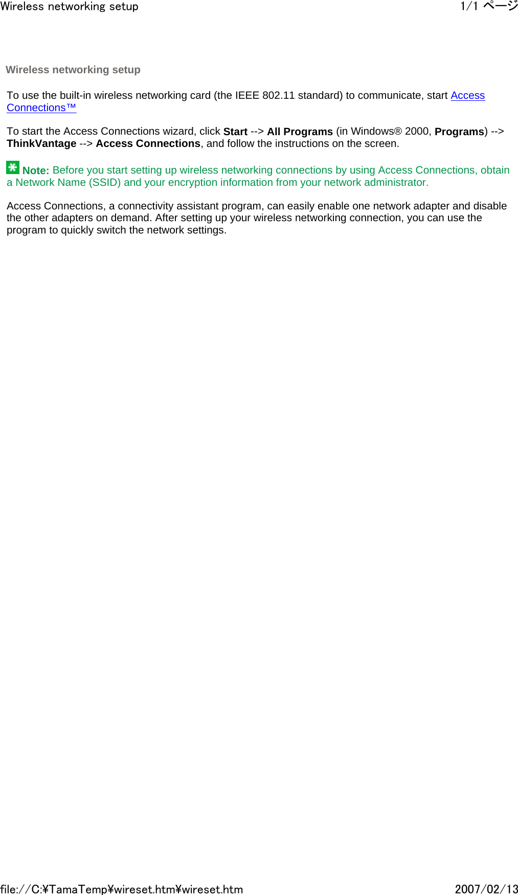   To use the built-in wireless networking card (the IEEE 802.11 standard) to communicate, start Access Connections™   To start the Access Connections wizard, click Start --&gt; All Programs (in Windows® 2000, Programs) --&gt; ThinkVantage --&gt; Access Connections, and follow the instructions on the screen.    Note: Before you start setting up wireless networking connections by using Access Connections, obtain a Network Name (SSID) and your encryption information from your network administrator.   Access Connections, a connectivity assistant program, can easily enable one network adapter and disable the other adapters on demand. After setting up your wireless networking connection, you can use the program to quickly switch the network settings.           Wireless networking setup 1/1 ページWireless networking setup2007/02/13file://C:\TamaTemp\wireset.htm\wireset.htm