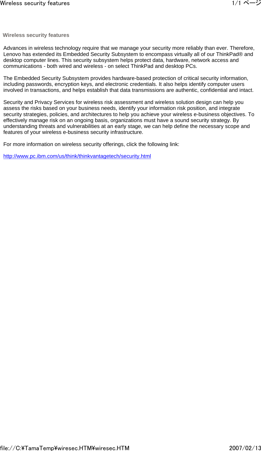   Advances in wireless technology require that we manage your security more reliably than ever. Therefore, Lenovo has extended its Embedded Security Subsystem to encompass virtually all of our ThinkPad® and desktop computer lines. This security subsystem helps protect data, hardware, network access and communications - both wired and wireless - on select ThinkPad and desktop PCs.    The Embedded Security Subsystem provides hardware-based protection of critical security information, including passwords, encryption keys, and electronic credentials. It also helps identify computer users involved in transactions, and helps establish that data transmissions are authentic, confidential and intact.    Security and Privacy Services for wireless risk assessment and wireless solution design can help you assess the risks based on your business needs, identify your information risk position, and integrate security strategies, policies, and architectures to help you achieve your wireless e-business objectives. To effectively manage risk on an ongoing basis, organizations must have a sound security strategy. By understanding threats and vulnerabilities at an early stage, we can help define the necessary scope and features of your wireless e-business security infrastructure.   For more information on wireless security offerings, click the following link:   http://www.pc.ibm.com/us/think/thinkvantagetech/security.html    Wireless security features 1/1 ページWireless security features2007/02/13file://C:\TamaTemp\wiresec.HTM\wiresec.HTM