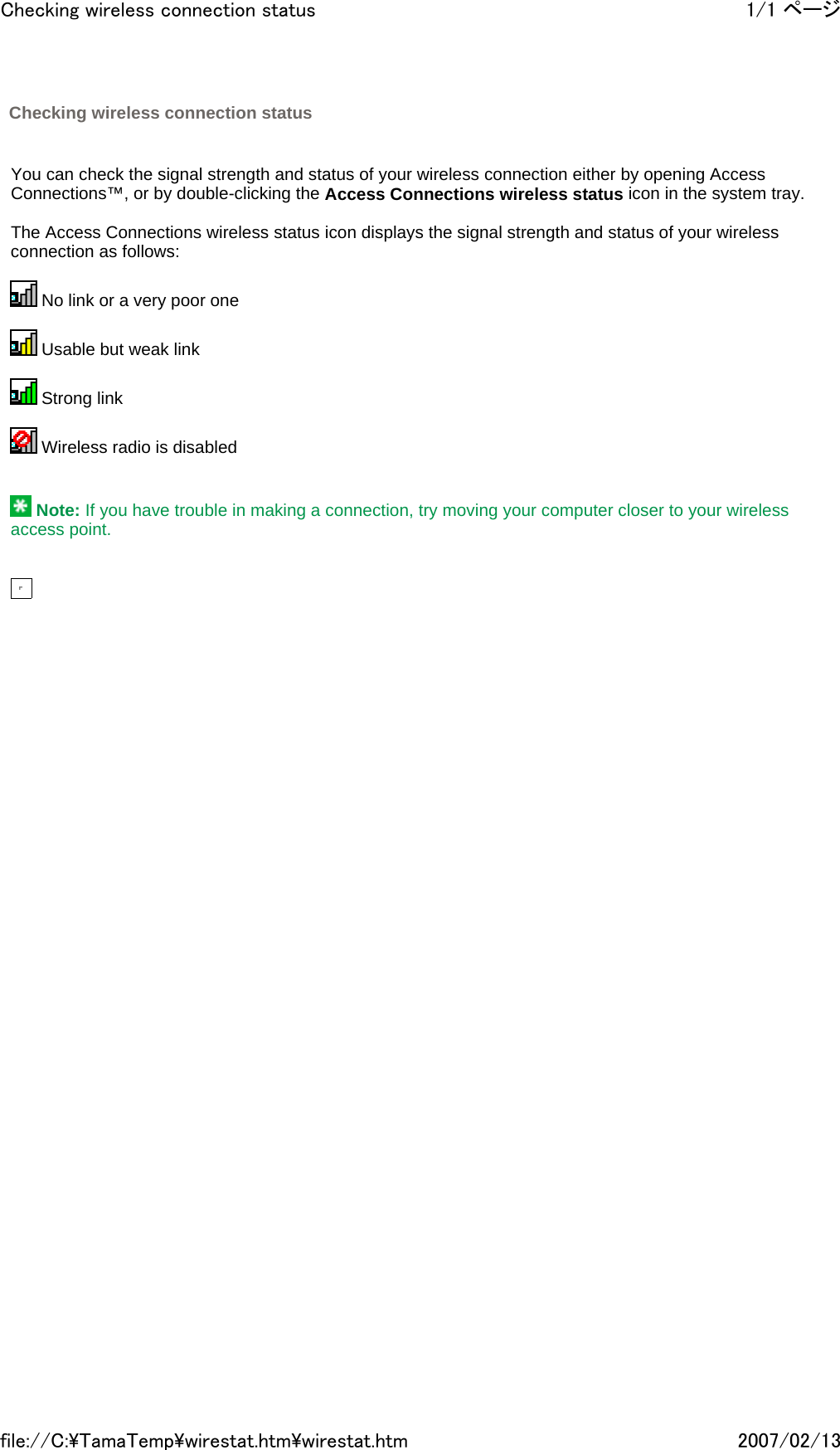     You can check the signal strength and status of your wireless connection either by opening Access Connections™, or by double-clicking the Access Connections wireless status icon in the system tray.   The Access Connections wireless status icon displays the signal strength and status of your wireless connection as follows:    No link or a very poor one    Usable but weak link    Strong link    Wireless radio is disabled      Note: If you have trouble in making a connection, try moving your computer closer to your wireless access point.            Checking wireless connection status 1/1 ページChecking wireless connection status2007/02/13file://C:\TamaTemp\wirestat.htm\wirestat.htm