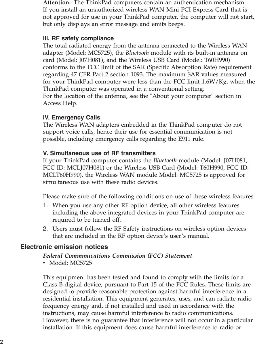 Attention:   The ThinkPad computers contain an authentication mechanism.If you install an unauthorized wireless WAN Mini PCI Express Card that is not approved for use in your ThinkPad computer, the computer will not start, but only displays an error message and emits beeps. III. RF safety compliance The total radiated energy from the antenna connected to the Wireless WAN adapter (Model: MC5725), the Bluetooth module with its built-in antenna on card (Model: J07H081), and the Wireless USB Card (Model: T60H990) conforms to the FCC limit of the SAR (Specific Absorption Rate) requirement regarding 47 CFR Part 2 section 1093. The maximum SAR values measured for your ThinkPad computer were less than the FCC limit 1.6W/Kg, when the ThinkPad computer was operated in a conventional setting. For the location of the antenna, see the &quot;About your computer&quot; section in Access Help. IV. Emergency Calls The Wireless WAN adapters embedded in the ThinkPad computer do not support voice calls, hence their use for essential communication is not possible, including emergency calls regarding the E911 rule. V. Simultaneous use of RF transmitters If your ThinkPad computer contains the Bluetooth module (Model: J07H081, FCC ID: MCLJ07H081) or the Wireless USB Card (Model: T60H990, FCC ID: MCLT60H990), the Wireless WAN module Model: MC5725 is approved for simultaneous use with these radio devices. Please make sure of the following conditions on use of these wireless features: 1.    When you use any other RF option device, all other wireless features including the above integrated devices in your ThinkPad computer are required to be turned off. 2.    Users must follow the RF Safety instructions on wireless option devices that are included in the RF option device’s user’s manual.Electronic emission notices Federal Communications Commission (FCC) Statement v    Model: MC5725 This equipment has been tested and found to comply with the limits for a Class B digital device, pursuant to Part 15 of the FCC Rules. These limits are designed to provide reasonable protection against harmful interference in a residential installation. This equipment generates, uses, and can radiate radio frequency energy and, if not installed and used in accordance with the instructions, may cause harmful interference to radio communications. However, there is no guarantee that interference will not occur in a particular installation. If this equipment does cause harmful interference to radio or  2 