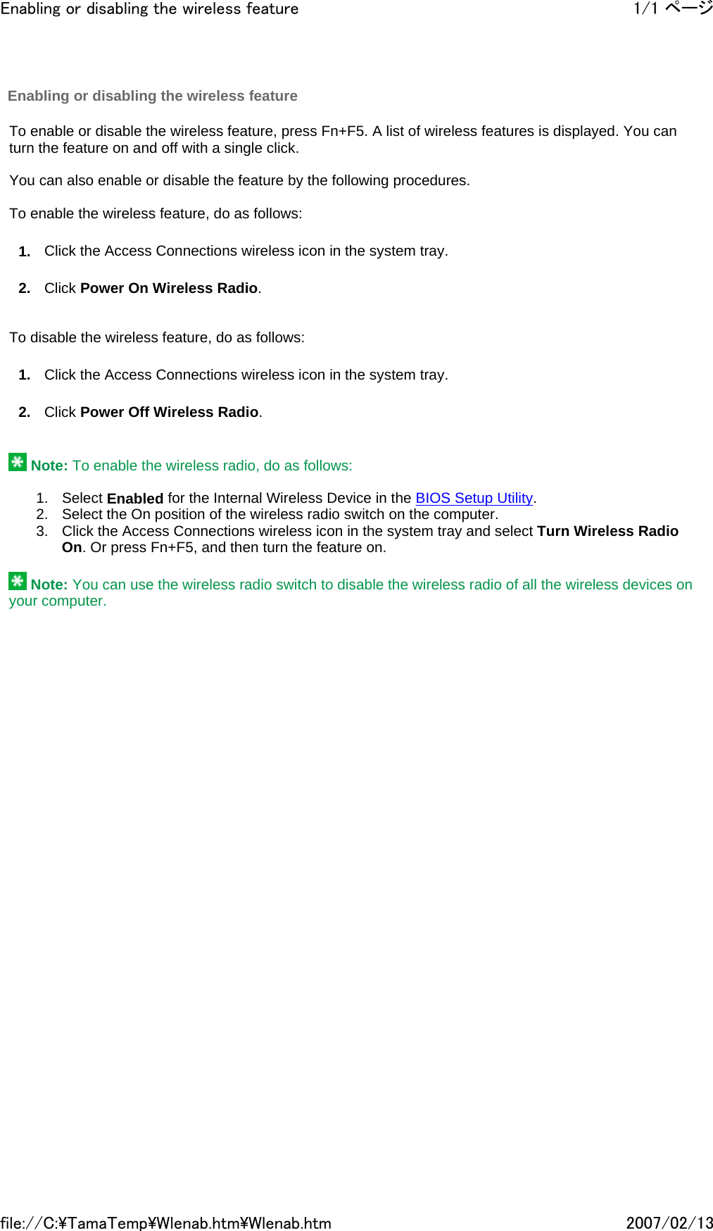   To enable or disable the wireless feature, press Fn+F5. A list of wireless features is displayed. You can turn the feature on and off with a single click.   You can also enable or disable the feature by the following procedures.   To enable the wireless feature, do as follows: 1. Click the Access Connections wireless icon in the system tray. 2. Click Power On Wireless Radio.     To disable the wireless feature, do as follows: 1. Click the Access Connections wireless icon in the system tray. 2. Click Power Off Wireless Radio.      Note: To enable the wireless radio, do as follows:    1. Select Enabled for the Internal Wireless Device in the BIOS Setup Utility. 2. Select the On position of the wireless radio switch on the computer. 3. Click the Access Connections wireless icon in the system tray and select Turn Wireless Radio On. Or press Fn+F5, and then turn the feature on.    Note: You can use the wireless radio switch to disable the wireless radio of all the wireless devices on your computer.    Enabling or disabling the wireless feature 1/1 ページEnabling or disabling the wireless feature2007/02/13file://C:\TamaTemp\Wlenab.htm\Wlenab.htm