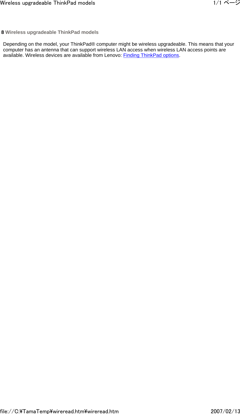   Depending on the model, your ThinkPad® computer might be wireless upgradeable. This means that your computer has an antenna that can support wireless LAN access when wireless LAN access points are available. Wireless devices are available from Lenovo: Finding ThinkPad options.          8 Wireless upgradeable ThinkPad models 1/1 ページWireless upgradeable ThinkPad models2007/02/13file://C:\TamaTemp\wireread.htm\wireread.htm