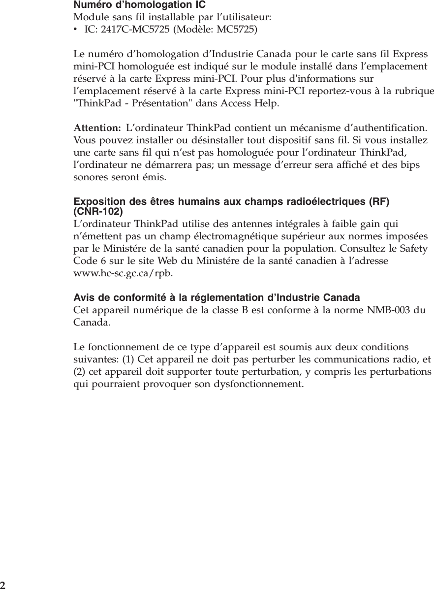 Numéro d’homologation IC Module sans fil installable par l’utilisateur: v    IC: 2417C-MC5725 (Modèle: MC5725)Le numéro d’homologation d’Industrie Canada pour le carte sans fil Express mini-PCI homologuée est indiqué sur le module installé dans l’emplacement réservé à la carte Express mini-PCI. Pour plus d&apos;informations sur l’emplacement réservé à la carte Express mini-PCI reportez-vous à la rubrique &quot;ThinkPad - Présentation&quot; dans Access Help. Attention:   L’ordinateur ThinkPad contient un mécanisme d’authentification.Vous pouvez installer ou désinstaller tout dispositif sans fil. Si vous installez une carte sans fil qui n’est pas homologuée pour l’ordinateur ThinkPad, l’ordinateur ne démarrera pas; un message d’erreur sera affiché et des bips sonores seront émis. Exposition des êtres humains aux champs radioélectriques (RF) (CNR-102) L’ordinateur ThinkPad utilise des antennes intégrales à faible gain qui n’émettent pas un champ électromagnétique supérieur aux normes imposées par le Ministére de la santé canadien pour la population. Consultez le Safety Code 6 sur le site Web du Ministére de la santé canadien à l’adresse www.hc-sc.gc.ca/rpb. Avis de conformité à la réglementation d’Industrie Canada Cet appareil numérique de la classe B est conforme à la norme NMB-003 du Canada. Le fonctionnement de ce type d’appareil est soumis aux deux conditions suivantes: (1) Cet appareil ne doit pas perturber les communications radio, et (2) cet appareil doit supporter toute perturbation, y compris les perturbations qui pourraient provoquer son dysfonctionnement.  2 